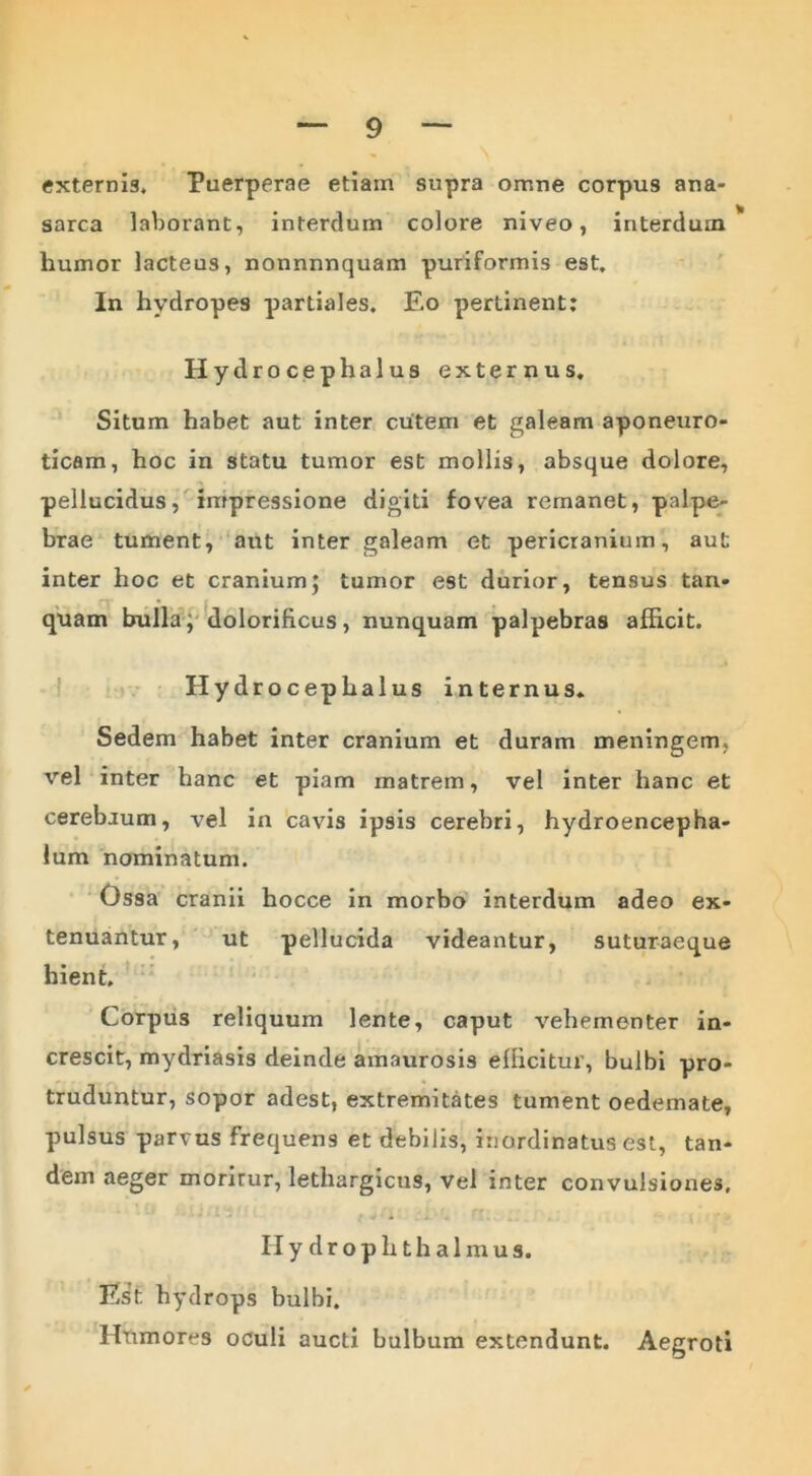 externis. Puerperae etiam supra omne corpus ana- sarca laborant, interdum colore niveo, interdum* humor lacteus, nonnnnquam puriformis est. In hydropes partiales. Eo pertinent: Hydrocephalus externus. Situm habet aut inter cutem et galeam aponeuro- ticam, hoc in statu tumor est mollis, absque dolore, pellucidus, impressione digiti fovea remanet, palpe- brae tument, aut inter galeam et pericranium, aut inter hoc et cranium} tumor est durior, tensus tari- quam bulla, dolorificus, nunquam palpebras afficit. Hydrocephalus internus. Sedem habet inter cranium et duram meningem, vel inter hanc et piam matrem, vel inter hanc et cerebrum, vel in cavis ipsis cerebri, hydroencepha- lum nominatum. Ossa cranii hocce in morbo interdum adeo ex- tenuantur, ut pellucida videantur, suturaeque hient. Corpus reliquum lente, caput vehementer in- crescit, mydriasis deinde amaurosis efficitur, bulbi pro- truduntur, sopor adest, extremitates tument oedemate, pulsus parvus frequens et debilis, inordinatus est, tan- dem aeger morirur, lethargicus, vel inter convulsiones. Hydrophthalmus. Est hydrops bulbi. Htimores oculi aucti bulbum extendunt. Aegroti