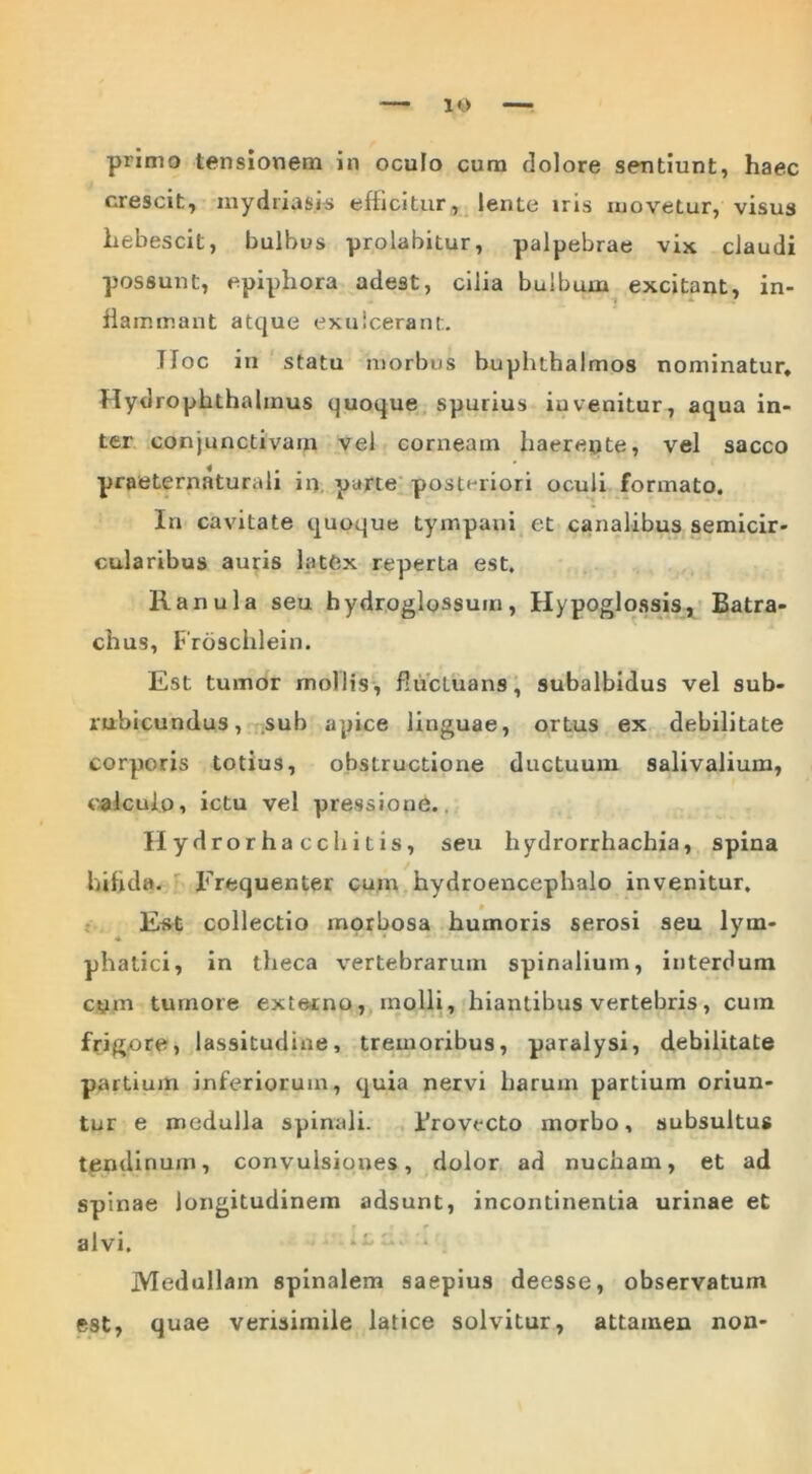 primo tensionem in oculo cum dolore sentiunt, haec crescit, mydriasis efficitur, lente iris movetur, visus hebescit, bulbus prolabitur, palpebrae vix claudi possunt, epiphora adest, cilia bulbum excitant, in- flammant atque exulcerent. Hoc in statu morbus buphthalmos nominatur, Hydropkthalinus quoque spurius iuvenitur, aqua in- ter conjunctivam vel corneam haerepte, vel sacco praeternaturali in parte posteriori oculi formato. In cavitate quoque tympani et canalibus semicir- cularibus auris latex reperta est. Ranula seu hydroglossum, Hypoglossis, Batra- chus, Froschlein. Est tumor mollis , fluctuans, subalbidus vel sub- rubicundus, sub apice linguae, ortus ex debilitate corporis totius, obstructione ductuum salivalium, calculo, ictu vel pressione.. II ydrorhacc bitis, seu hydrorrhachia, spina bifida. Frequenter cum hydroencephalo invenitur. Est collectio morbosa humoris serosi seu lym- phatici, in theca vertebrarum spinalium, interdum cpm tumore externo, molli, hiantibus vertebris, cuin frigore, lassitudine, tremoribus, paralysi, debilitate partium inferiorum, quia nervi harum partium oriun- tur e medulla spinali. Bro vecto morbo, subsultus tendinum, convulsiones, dolor ad nucham, et ad spinae longitudinem adsunt, incontinenLia urinae et alvi. Medullam spinalem saepius decsse, observatum e9t, quae verisimile latice solvitur, attamen non-