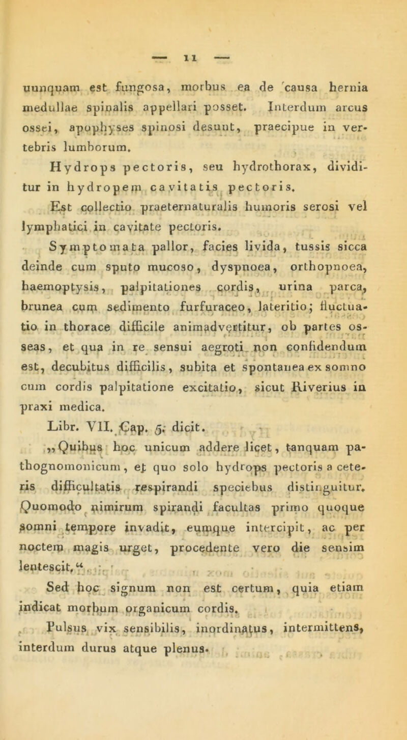 uunquam est fungosa, morbus ea de causa hernia medullae spinalis appellari posset. Interdum arcus ossei, apophyses spinosi desunt, praecipue in ver* ' v * ' A« |i. tebris lumborum. Hydrops pectoris, seu hydrothorax, dividi- tur in hydroperp cavitatis pectoris. Est collectio praeternaturalis humoris serosi vel lymphatici in cavitate pectoris. Symptomata pallor, facies livida, tussis sicca deinde cum sputo mucoso, dyspnoea, orthopnoea, haemoptysis, palpitaLiones cordis, urina parca, brunea curp sedimento furfuraceo, lateritio; fluctua- tio in thorace difficile animadvertitur, ob partes os- seas, et qua in re sensui aegroti non confidendum est, decubitus difficilis, subita et spontanea ex somno cum cordis palpitatione excitatio, sicut Riverius in praxi medica. Libr. VII, £ap. 5; dicit. „ Quibus hoc unicum addere licet, tanquam pa- thognomonicum , ej; quo solo hydrops pectoris a cete- ris difficultatis respirandi speciebus distinguitur. Quomodo nimirum spirandi facultas primo quoque pomni tempore invadit, eumqu.e intercipit, ac per noctem magis urget, procedente vero die sensim lentescit,^,.,:. r. .... •. Sed hoc signum non est certum, quia etiam indicat morbum organicum cordis. Pulsus vix sensibilis, inordinafus, intermittens, interdum durus atque plenus.