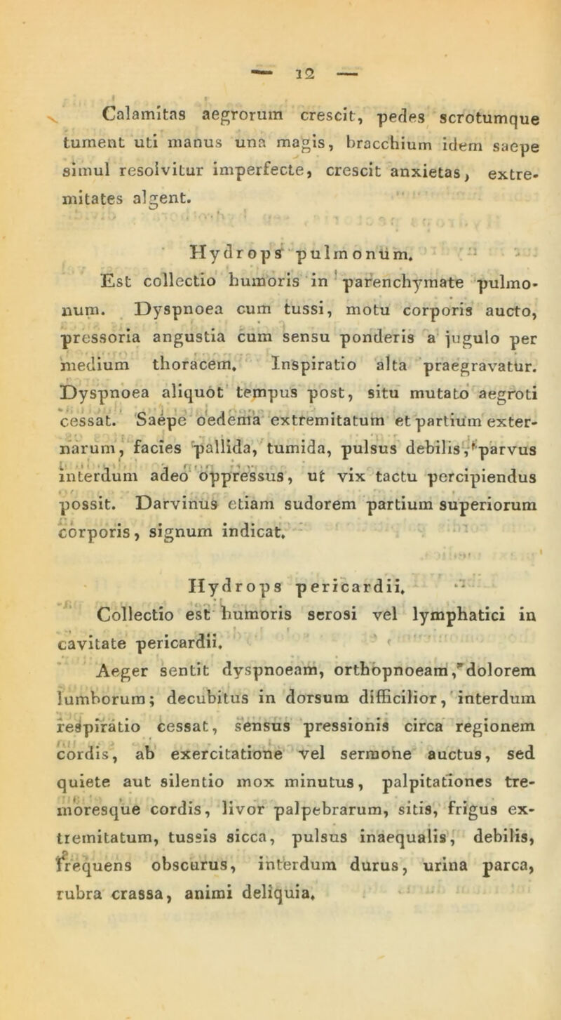 Calamitas aegrorum crescit, pedes scrotumque tument uti manus una magis, bracchium idem saepe simul resolvitur imperfecte, crescit anxietas, extre- mitates algent. Hydrops pulmonum. Est collectio bumoris in parenchymate pulmo- num. Dyspnoea cum tussi, motu corporis aucto, pressoria angustia cum sensu ponderis a jugulo per medium thoracem. Inspiratio alta praegravatur. Dyspnoea aliquot tempus post, situ mutato aegroti cessat. Saepe oedema extremitatum et partium exter- narum, facies pallida, tumida, pulsus debilis ,fparvus interdum adeo oppressus, ut vix tactu percipiendus possit. Darvinus etiam sudorem partium superiorum corporis, signum indicat. Hydrops pericardii. Collectio est humoris serosi vel lymphatici in cavitate pericardii. Aeger sentit dyspnoeam, orthopnoeam/dolorem lumborum; decubitus in dorsum difficilior, interdum respiratio cessat, sensus pressionis circa regionem cordis, ab exercitatione vel sermone auctus, sed quiete aut silentio mox minutus, palpitationes tre- moresque cordis, livor palpebrarum, sitis, frigus ex- tremitatum, tussis sicca, pulsus inaequalis, debilis, frequens obscurus, interdum durus, urina parca, rubra crassa, animi deliquia.