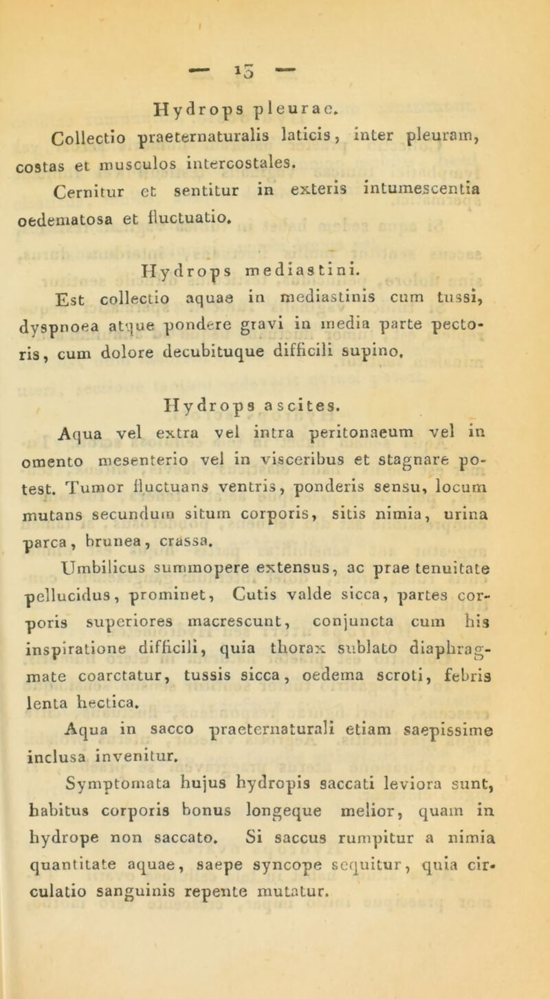 I Hydrops pleurae. Collectio praeternaturalis laticis, inter pleuram, costas et musculos intercostales. Cernitur ct sentitur in exteris intumescentia oedematosa et fluctuatio. Hydrops mediastini. Est collectio aquae in mediastinis cum tussi, dyspnoea atque pondere gravi in media parte pecto- ris, cum dolore decubituque difficili supino. Hydrops ascites. Aqua vel extra vel intra peritonaeum vel in omento mesenterio vel in visceribus et stagnare po- test. Tumor fluctuans ventris, ponderis sensu, locum mutans secundum situm corporis, sitis nimia, urina parca, brunea, crassa. Umbilicus summopere extensus, ac prae tenuitate pellucidus, prominet, Cutis valde sicca, partes cor- poris superiores macrescunt, conjuncta cum his inspiratione difficili, quia thorax sublato diaphrag- mate coarctatur, tussis sicca, oedema scroti, febris lenta heclica. Aqua in sacco praeternaturali etiam saepissime inclusa invenitur. Symptomata hujus hydropis saccati leviora sunt, habitus corporis bonus longeque melior, quam in hydrope non saccato. Si saccus rumpitur a nimia quantitate aquae, saepe syncope sequitur, quia cir- culatio sanguinis repente mutatur.