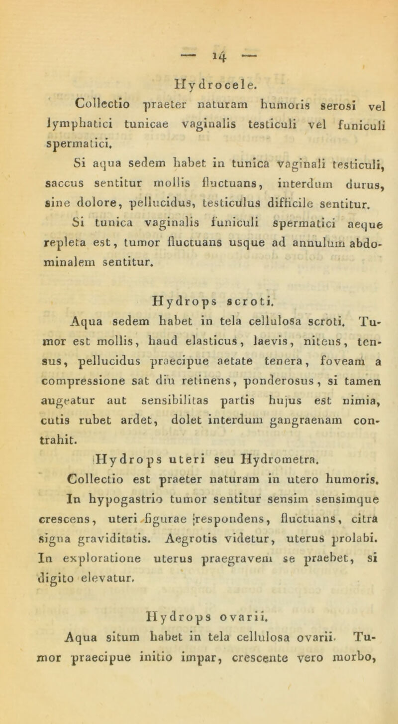 Hydrocele. Collectio praeter naturam humoris serosi vel lymphatici tunicae vaginalis testiculi vel funiculi spermatici. Si aqua sedem habet, in tunica vaginali testiculi, saccus sentitur mollis lluctuans, interdum durus, sine dolore, pellucidus, testiculus difficile sentitur. Si tunica vaginalis funiculi spermatici aeque repleta est, tumor fluctuans usque ad annulum abdo- minalem sentitur. Hydrops scroti. Aqua sedem habet in tela cellulosa scroti. Tu- mor est mollis, haud elasticus, laevis, nitens, ten- sus, pellucidus praecipue aetate tenera, foveam a compressione sat diu retinens, ponderosus, si tamen augeatur aut sensibilitas partis hujus est nimia, cutis rubet ardet, dolet interdum gangraenam con- trahit. iHydrops uteri seu Hydrometra. Collectio est praeter naturam in utero humoris. In hypogastrio tumor sentitur sensim sensimque crescens, uteri ^figurae ‘respondens, fluctuans, citra signa graviditatis. Aegrotis videtur, uterus prolabi. In exploratione uterus praegravem se praebet, si digito elevatur. Hydrops ovarii. Aqua situm habet in tela cellulosa ovarii. Tu- mor praecipue initio impar, crescente vero morbo,