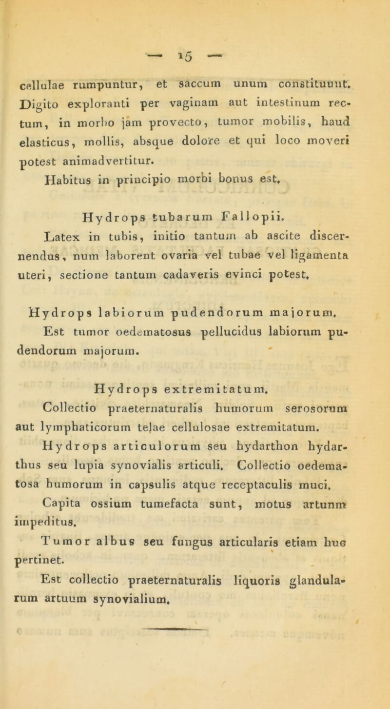 cellulae rumpuntur, et saccum unum constituunt. Di gito exploranti per vaginam aut intestinum rec- tum, in morbo jam provecto, tumor mobilis, haud elasticus, mollis, absque dolore et qui loco moveri potest animadvertitur. Habitus in principio morbi bonus est. Hydrops tubarum Fa 11 opi i. Latex in tubis, initio tantum ab ascite discer- nendus, num laborent ovaria vel tubae vel ligamenta uteri, sectione tantum cadaveris evinci potest. Hydrops labiorum pudendorum majorum. Est tumor oedcmatosus pellucidus labiorum pu- dendorum majorum. Hydrops extremitatum. Collectio praeternaturalis humorum serosorum aut lymphaticorum tejae cellulosae extremitatum. Hydrops articulorum seu hydarthon hydar- thus seu lupia synovialis articuli. Collectio oedema- tosa humorum in capsulis atque receptaculis muci. Capita ossium tumefacta sunt, motus artunm impeditus. Tumor albus seu fungus articularis etiam huc pertinet. Est collectio praeternaturalis liquoris glandula- rum artuum synovialium. c