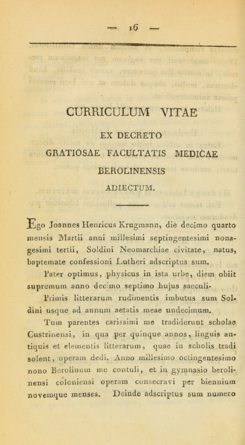 CURRICULUM VITAE EX DECRETO GRATIOSAE FACULTATIS MEDICAE EEROLINENSIS ADIECTUM. Ego Joannes Henricus Krugmann, di6 decimo quarto mensis Martii anni millesimi septingentesimi nona- gesimi tertii, Soldini Neomarchiae civitate, natus, baptemate confessioni Eutheri adscriptus sum. Fater optimus, physicus in ista urbe, diem obiit supremum anno dec:mo septimo hujus saeculi- Fiimis litterarum rudimentis imbutus sum Sol- dini usque ad annum aetatis meae undecimum. Tum parentes carissimi me tradiderunt scholae Custrinensi, in qua per quinque annos, linguis an- tiquis et elementis litterarum, quae in scholis tradi solent, operam dedi. Anno millesimo octingentesimo nono Berolinuru me contuli, et in gymnasio beroli- nensi coloniensi operam consecravi per biennium novemque menses. Deinde adscriptus sum numero