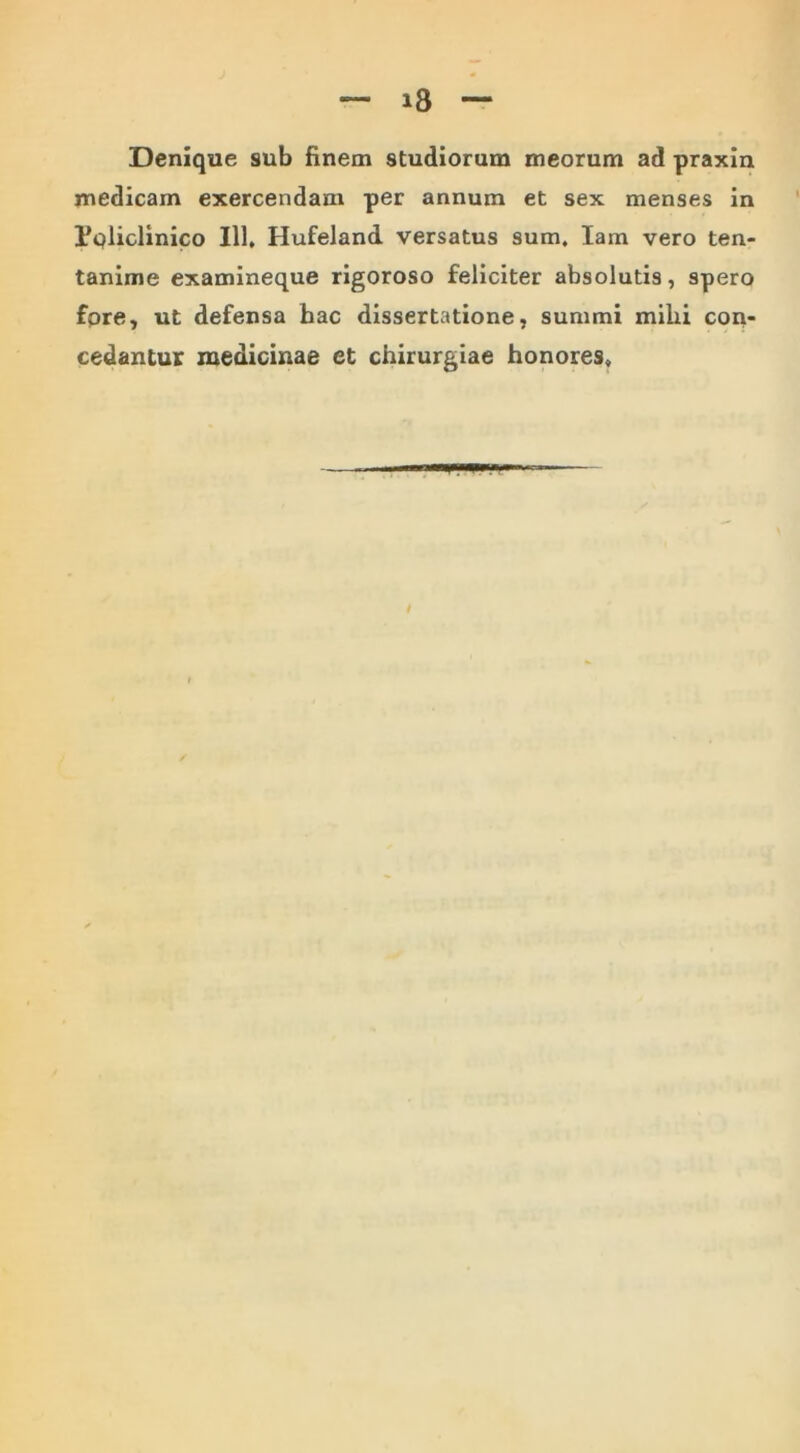 Denique sub finem studiorum meorum ad praxin medicam exercendam per annum et sex menses in Pqliclinico 111* Hufeland versatus sum. lam vero ten- tanime examineque rigoroso feliciter absolutis, spero fore, ut defensa hac dissertatione, summi mihi con- cedantur medicinae et chirurgiae honores.