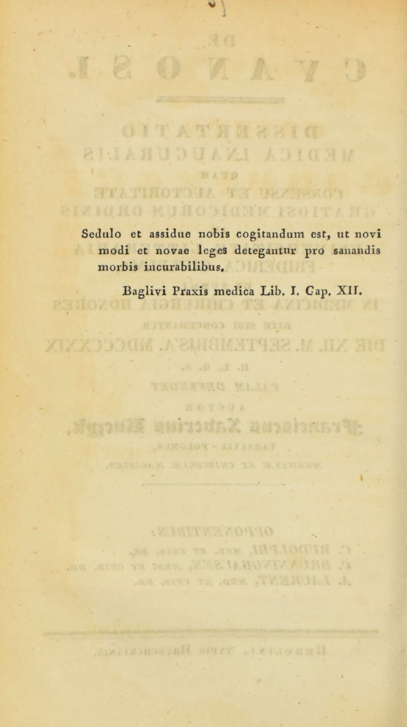 Sedulo et assidue nobis cogitandum est, ut novi modi et novae legeS detegautnr pro sanandis morbis incurabilibus, Baglivi Praxis medica Lib, I, Gap, XI1. I