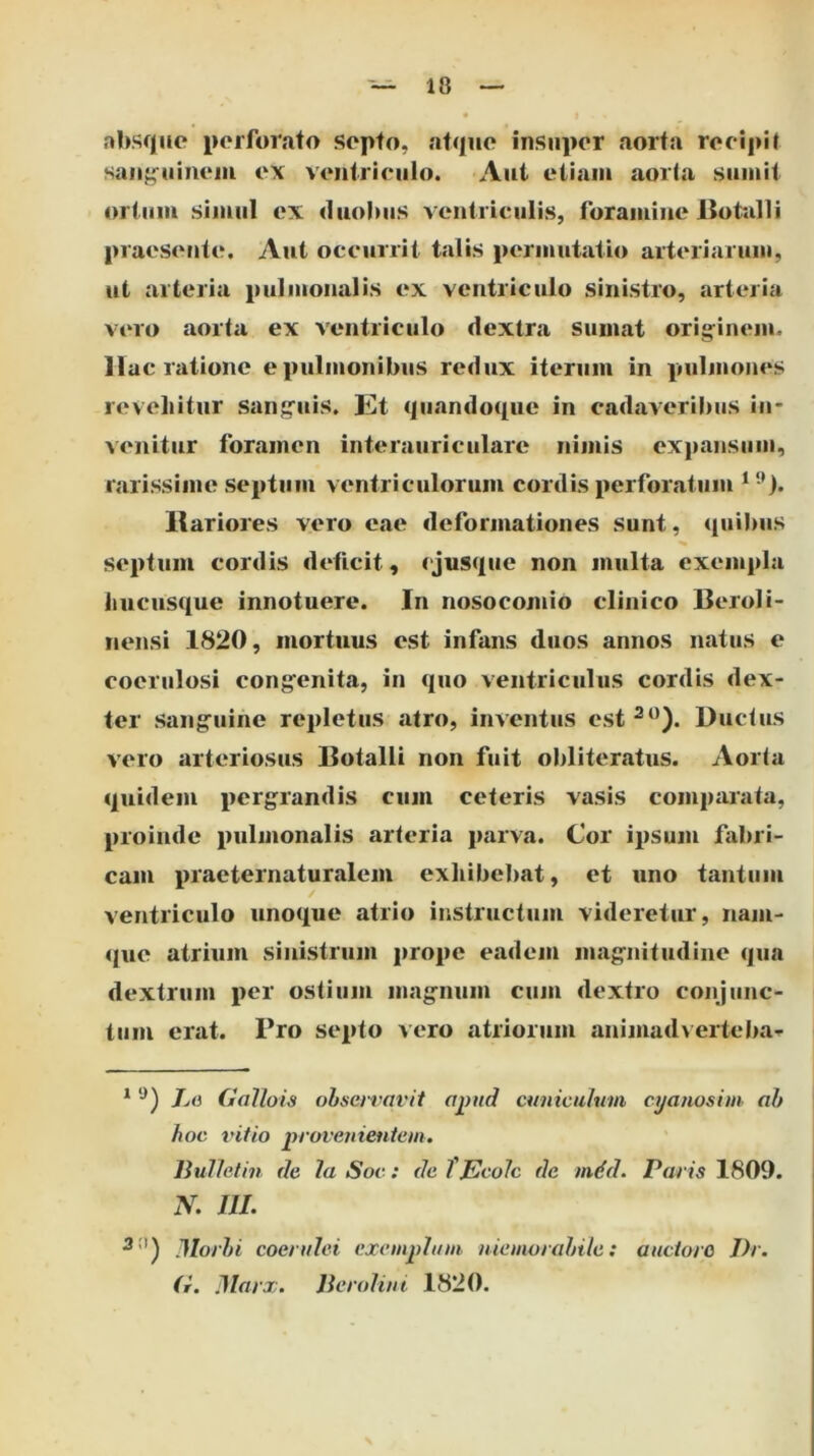 absque perforato septo, atque insuper aorta recipit saiif^uineiii ex ventriculo. Aut eiiaiii aorta sumit ortum simul ex duobus ventriculis, foramine iiottilIi praesente. Aut occurrit talis permutatio arteriarum, ut arteria pulmonalis ex ventriculo sinistro, arteria vero aorta ex ventriculo dextra sumat orig^inem. ac ratione e pulmonibus redux iterum in pulmones revellitur sanfruis. Et quandoque in cadaveribus in- venitur foramen interauriculare nimis expansum, rarissime septum ventriculorum cordis perforatum Rariores vero eae deformationes sunt, quibus septum cordis deficit, ejusque non multa exempla liucusque innotuere. In nosocomio clinico Beroli- nensi 1820, mortuus est infans duos annos natus e coerulosi cong^enita, in quo ventriculus cordis dex- ter sangruine repletus atro, inventus est^*^). Ductus vero arteriosus Botalli non fuit obliteratiis. Aorta quidem pergrandis cum ceteris vasis comparata, proinde pulmonalis arteria jiarva. Cor ipsum fabri- cam praeternaturalem exhibeliat, et uno tantum ventriculo unoque atrio instructum videretur, nam- que atrium sinistrum [irope eadem magnitudine qua dextrum per ostium magnum cum dextro conjunc- tum erat. Pro septo vero atriorum animad\erteba'^ ^ 7/(3 Gallois observavit Oj)nd cuniculum cijanosim ah hoc vitio provenientem. liulletin de la Soc: de TEcoIc de mdd. Paris 1809. N. m. Dlorhi coerulei exemplum memorabile; auctoro J)r. (r. Marx. Jlerolini 1820.