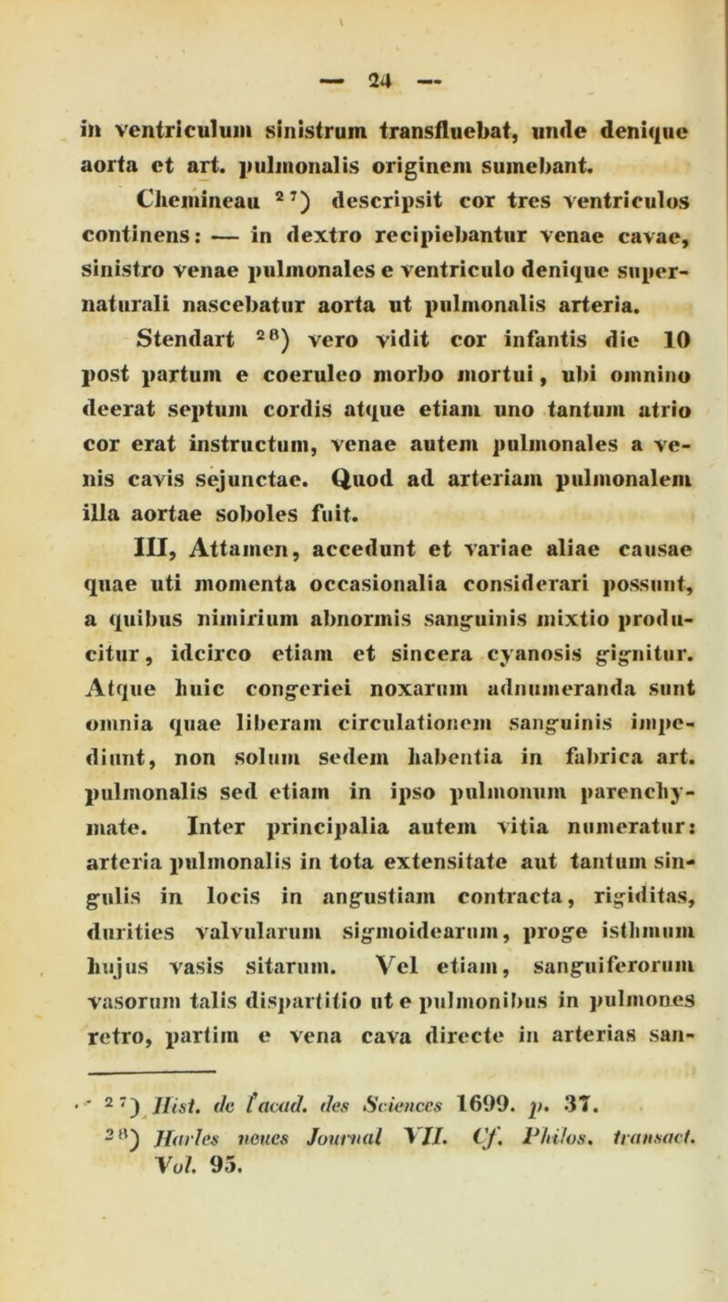 in ventriculum sinistrum transfluebat, unde denique aorta et art. jmlmonalis originem sumebant. Chemineau descripsit cor tres ventriculos continens: — in dextro recipiebantur venae cavae, sinistro venae pulmonales e ventriculo denique siiper- naturali nascebatur aorta ut pulmonalis arteria. Stendart vero vidit cor infantis die 10 post partum e coeruleo morbo mortui, ubi omnino deerat septum cordis atque etiam uno tantum atrio cor erat instructum, venae autem pulmonales a ve- nis cavis sejunctae. Quod ad arteriam pulmonalem illa aortae soboles fuit. III, Attamen, accedunt et variae aliae causae quae uti momenta occasionalia considerari possunt, a quibus nimirium abnormis sang'uinis mixtio produ- citur , idcirco etiam et sincera cyanosis gig^nitur. Atque huic congferiei noxarum udnumeranda sunt omnia quae liberam circulationem sang-uinis impe- diunt, non solum sedem habentia in fabrica art. pulmonalis sed etiam in ipso pulmonum parenchy- mate. Inter principalia autem vitia numeratur: arteria pulmonalis in tota extensitate aut tantum sin- g-ulis in locis in ang^ustiam contracta, rigiditas, durities valvularum sigmoidearum, proge isthmum hujus vasis sitarum. Vel etiam, sanguiferoriim vasorum talis disj>artitio ut e pulmonibus in pulmones retro, partim e vena cava directe in arterias san- ■ tacad. des Sciences 1699. p. 37. Hiirles veues Journal YII. Cf, Pldfos, Uunsact. Yul 95.