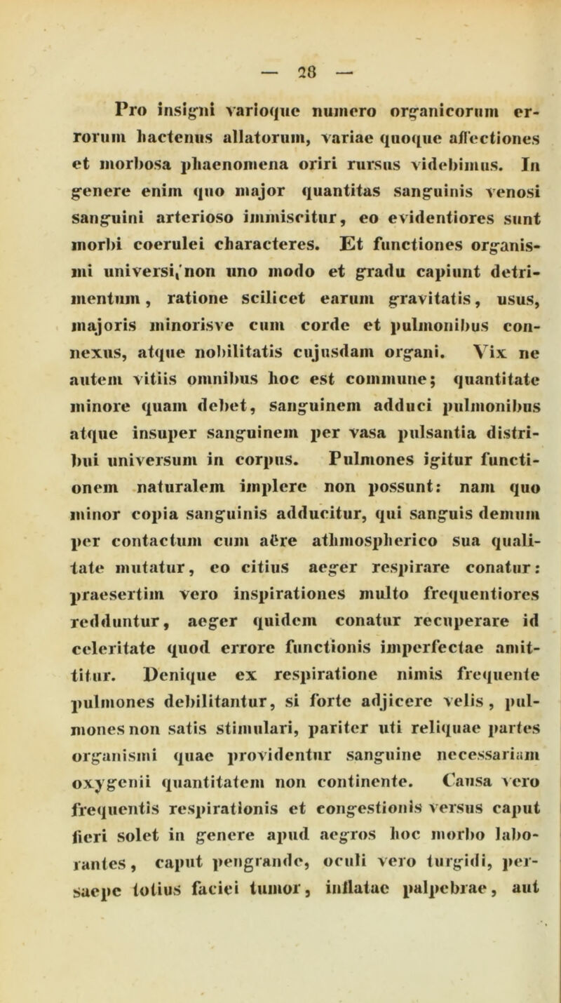 Pro insipii varioque numero orj^anicoriim er- rorum hactenus allatorum, variae quoque atlectiones et morbosa phaenomena oriri rursus videbimus. In gfenere enim quo major <j[uantitas sang^uinis venosi sang'uini arterioso immiscitur, eo evidentiores sunt morbi coerulei characteres. Et functiones orgranis- mi universi,'non uno modo et gradu capiunt detri- mentum , ratione scilicet earum g-ravitiitis, usus, majoris minorisve cum corde et pulmonibus con- nexus, atque nobilitatis cujusdam org^ani. Vix ne autem vitiis omnibus hoc est commune; quantitate minore quam debet, Sang*uinem adduci pulmonibus atque insuper sang^uinem per vasa pulsantia distri- bui universum in corpus. Pulmones ig-itur functi- onem .naturalem implere non possunt: nam quo minor copia sang‘uinis adducitur, qui sangfuis demum per contactum cum aCre athmospherico sua qimli- tate mutatur, eo citius aeg^er respirare conatur: praesertim vero inspirationes multo frequentiores redduntur, aeg-er quidem conatur recuperare id celeritate quod errore functionis imperfectae amit- titur. Denique ex respiratione nimis frequente pulmones debilitantur, si forte adjicere velis, pul- mones non satis stimulari, pariter uti reliquae partes orgranismi quae providentur sang^iiine necessariam oxygrenii quantitatem non continente. Causa Aero frequentis respirationis et cong-estionis versus caput fieri solet in genere ajuid aegros hoc morbo labo- rantes, caput pengrande, oculi vero turg-idi, jier- saepe totius faciei tumor, inllatae palpebrae, aut