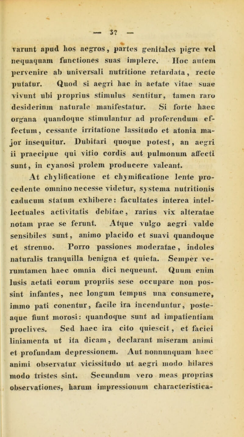3? rarunt apud lios aegros, partes g^enitales pigre rcl nequaquam functiones suas implere. Hoc autem pervenire ab universali nutritione retardata, recte putatur. Quod si aegri liac in aetate vitae suae vivunt ubi proprius stimulus sentitur, tamen raro desiderinm naturale manifestatur. Si forte haec organa quandoque stimulantur ad jiroferendum ef- fectum, cessante irritatione lassitudo et atonia ma- jor insequitur. Dubitari quoque potest, an aegri ii praecipue qui vitio cordis aut pulmonum affecti sunt, in cyanosi prolem producere valeant. At cliylificatione et cliymificatione lente pro- cedente omnino necesse videtur, systema nutritionis caducum statum exhibere; facultates interea intel- lectuales activitatis debitae, rarius vix alteratae notam prae se ferunt. Atque vulgo aegri valde sensibiles sunt, animo placido et suavi quandoque et strenuo. Porro passiones moderatae, indoles naturalis tranquilla benigna et quieta. Semper ve- rumtamen haec omnia dici nequeunt. Quum enim lusis aetati eorum propriis sese occupare non pos- sint infantes, nec longum tempus una consumere, immo pati conentur, facile ira incenduntur, poste- aque fiunt morosi: quandoque sunt ad imx)atientiaiu proclives. Sed haec ira cito quiescit, et faciei liniamenta ut ita dicam, declarant miseram animi et profundam depressionem. Aut nonnunquam haec animi observatur vicissitudo ut aegri modo hilares modo tristes sint. Secundum vero meas proprias observationes, harum impressionum characteristica-