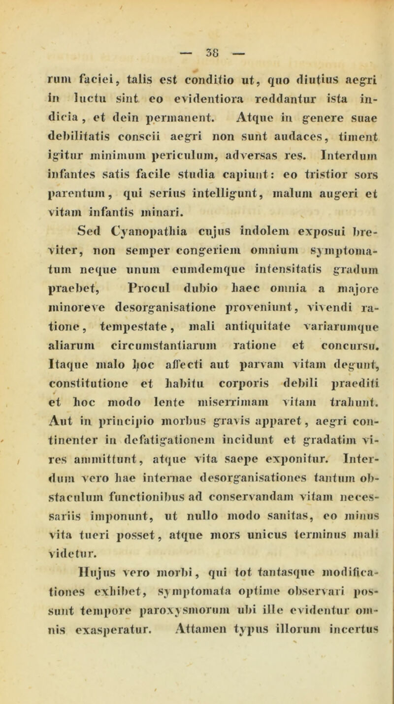 rum faciei, talis est conditio ut, quo diutius aegri in luctu sint eo evidentiora reddantur ista in- dicia , et dein permanent. Atque in g^enere suae debilitatis conscii aegri non sunt audaces, timent igitur minimum periculum, adversas res. Interdum infantes satis fiicile studia capiunt: eo tristior sors parentum, qui serius intelligunt, malum augeri et vitam infantis minari. Sed Cyanopatliia cujus indolem exposui bre- viter, non semper congeriem omnium symptoma- tum neque unum eumdemque intensitatis gradum praebet. Procul dubio haec omnia a majore minore ve desorganisatione proveniunt, vivendi ra- tione , tempestate, mali antiquitate variarumque aliarum circumstantiarum ratione et concursu. Itaque malo Ijoc alTecti aut parvam vitam degaint, constitutione et habitu corporis debili praediti et hoc modo lente miserrimam vitam trahunt. Aut in princi]»io morbus gravis apparet, aegri con- tinenter in defatigationem incidunt et gradatim vi- res ammittunt, atque vita saepe exponitur. Inter- dum vero hae internae desorganisationes tantum ob- staculum functionibus ad conservandam vitam neces- sariis imponunt, ut nullo modo sanitas, eo minus vita tueri j)osset, atque mors unicus terminus mali videtur. Hujus vero morbi, qui tot tantasque modifica- tiones exhil)et, symptomata optime observari pos- sinit tempore paroxysmorum ubi ille evidentur om- nis exasperatur. Attamen typus illorum incertus