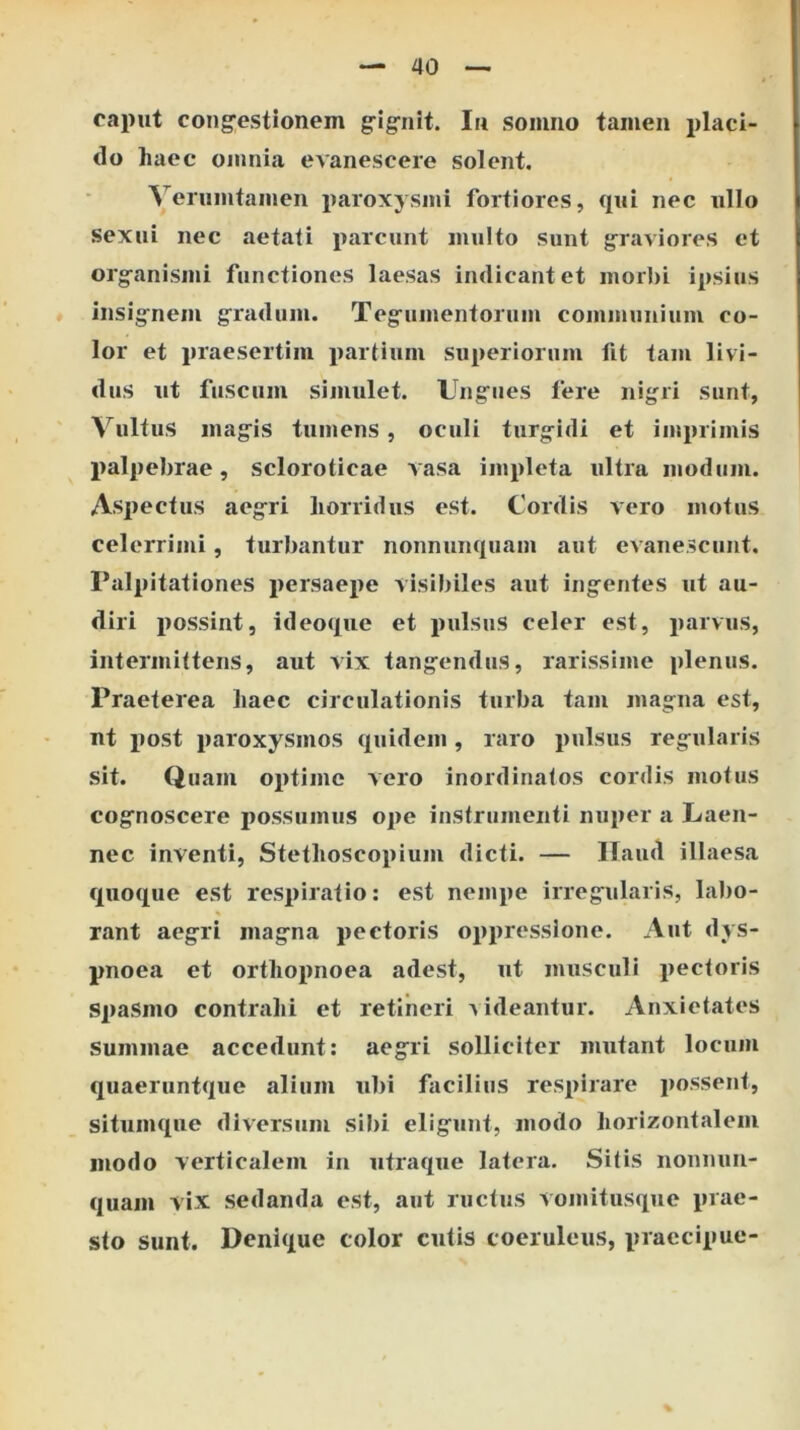 caput cong^estionem grigrnit. Iu somno tamen placi- do haec omnia evanescere solent, Verumtamen paroxysmi fortiores, qui nec ullo sexui nec aetati i>arcunt multo sunt graviores et organismi functiones laesas indicant et morJ)i ipsius insignem gradum. Tegumentorum communium co- lor et praesertim partium superiorum fit tam livi- dus ut fuscum simulet. Ungues fere nigri sunt, Vultus magis tumens, oculi turgidi et imprimis palpebrae, scloroticae vasa impleta ultra modum. Aspectus aegri horridus est. Cordis vero motus celerrimi, turbantur nonnunquam aut evanescunt. Palpitationes persaepe visibiles aut ingentes ut au- diri possint, ideoque et pulsus celer est, parvus, intermittens, aut vix tangendus, rarissime plenus. Praeterea haec circulationis turba tam magna est, nt jiost paroxysmos quidem, raro pulsus regularis sit. Quam optime vero inordinatos cordis motus cognoscere possumus ope instrumenti nuper a Laen- nec inventi, Stethoscopium dicti. — Ilaiid illaesa quoque est respiratio: est nempe irregularis, labo- rant aegri magna pectoris oppressione. Aut dys- pnoea et orthopnoea adest, ut musculi pectoris spasmo contrahi et retineri videantur. Anxietates Summae accedunt; aegri solliciter mutant locum quaeruntque alium ubi facilius respirare possent, situmque diversum sibi eligunt, modo horizontalem modo verticalem in utraque latera. Sitis nonnuii- quam vix sedanda est, aut ructus vomitusque prae- sto sunt. Denique color cutis coeruleus, praecipue-