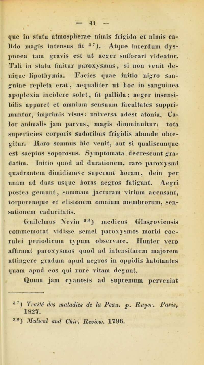 que Iu stalu atmosplierae nimis frig^ido et nimis ca- lido mag^is intensus llt Atque interdum dys- pnoea tam gravis est ut aeg-er sullocaii videatur. Tali in stalu rinitur i)aroxysmus, si non venit de- nique lipothymia. Facies quae initio nig^ro san- guine repleta erat, aequaliter ut lioc in sanguinea apoplexia incidere solet, fit pallida: aeger insensi- bilis apparet et omnium sensuum facultates suppri- jnuntur, imprimis visus: universa adest atonia, Ca- lor animalis jam jjarvus, magis dimminuitur: tota superficies corporis sudoribus frigidis abunde obte- gitur. llaro somnus hic Aenit, aut si qualiscunque est saepius soporosus. Symptomata decrescunt gra- datim. Initio quod ad durationem, raro paroxysmi quadrantem dimidiamve superant horam, dein per unam ad duas usque horas aegros fatigant. Aegri postea gemunt, summam Jacturam virium accusant, torporemque et elisionem omnium membrorum, sen- sationem caducitatis. (fuilelmus jNeAin jnediciis Glasgoviensis commemorat vidisse semel paroxysmos morbi coe- rulei periodicum typum observare. Ilunter vero affirmat paroxysmos quod ad intensitatem majorem attingere gradum apud aegros in oppidis habitantes quam apud eos qui rure vitam degunt. Quum jam cyanosis ad supremum perveniat ^ Traite des maladies de Ia Peaiu p. Raijer. PariSf 1827. Dledical and CJiir. Ileview. 1796.