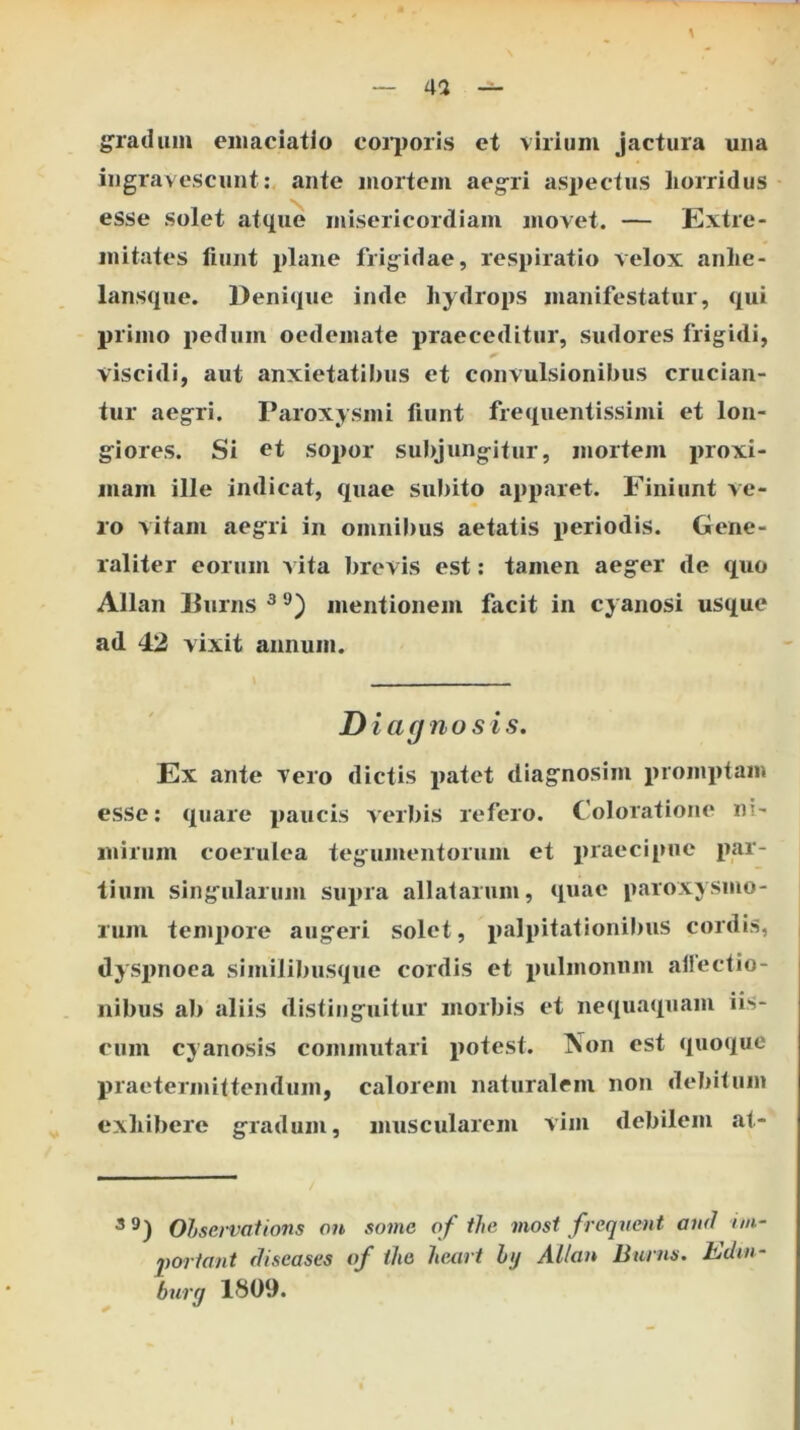 g^radum emaciatlo coi'i)oris et virium jactura una ingravescunt: ante mortem aeg^ri as|>ectus horridus esse solet atque misericordiam movet. — Extre- mitates fiunt plaiie frig^idae, respiratio velox anhe- lansque. Denique inde hydrops manifestatur, qui primo pedum oedemate praeceditur, sudores frigidi, viscidi, aut anxietatil)us et convulsionibus crucian- tur aegri. Paroxysmi fiunt frequentissimi et lon- giores. Si et sopor subjung-itur, mortem proxi- mam ille indicat, quae subito apparet. Finiunt ve- ro vitam aegri in omnibus aetatis periodis. Gene- raliter eorum vita brevis est: tamen aeger de quo Allan Durns ^ mentionem facit in cyanosi usque ad 42 vixit annum. Diagnosis. Ex ante vero dictis patet diagnosim promptam esse; quare paucis verbis refero. Coloratione ni- mirum coerulea tegumentorum et praecipue par- tium sing'ularum supra allatarum, quae paroxysmo- rum tempore augeri solet, palpitationibus cordis, dysi>noea similibusque cordis et pulmonum allectio- nibus ab aliis distinguitur morbis et nequaquam iis- cum cyanosis commutari potest. Non est quoque praetermittendum, calorem naturalem non debitum exhibere gradum, muscularem vim debilem at- 3 9 ) Olservations ou some of tJie inost freqvent auil nn- 2)orfant rJiseases of the heart hj AUan Burns. Edm- burg 1809.