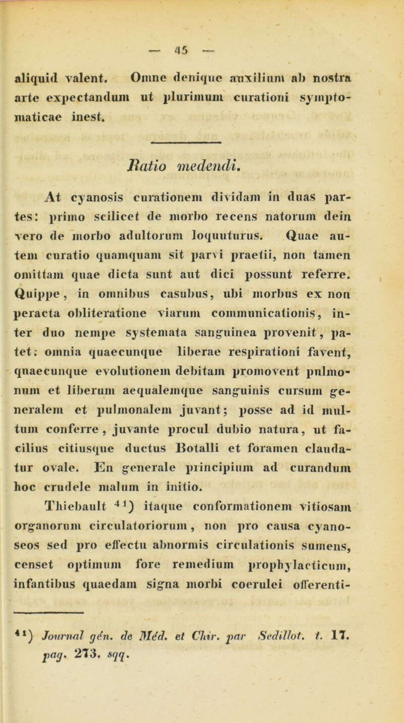^5 aliquid valent. Omne denique nuxilltim ab nostra arte exi)ectanduin ut jiluriinum curationi sj inpfo- inaticae inest. Jlatlo medendi. At cyanosis curationem dividam in duas par- tes: primo scilicet de morbo recens natorum dein vero de morbo adultorum loquuturus. Quae au- tem curatio quamquam sit par^i praetii, non tamen omittam quae dicta sunt aut dici possunt referre. Quippe, in omnibus casubus, ubi morbus ex non peracta obliteratione viarum communicationis, in- ter duo nempe systemata sangruinea provenit, pa- tet: omnia quaecunque liberae respirationi favent, quaecunque evolutionem debitam promovent pulmo- num et liberum aequalemque sang^uinis cursum g-e- neraleni et pulmonalem juvant; posse ad id mul- tum conferre, juvante procul dul)io natura, ut fa- cilius citiusque ductus Botalli et foramen clauda- tur ovale. En generale principium ad curandum hoc crudele malum in initio. Tliiebault itaque conformationem vitiosam org-anorum circulatoriorum, non pro causa cyano- seos sed pro eflectu abnormis circulationis sumens, censet optimum fore remedium prophylacticum, infantibus quaedam sig:na morbi coerulei olTerenti- Journal g^n. de Mt^d. et CJiir. j>ar Sedilloi. f. IT. j>ag. 2T3. sqq.