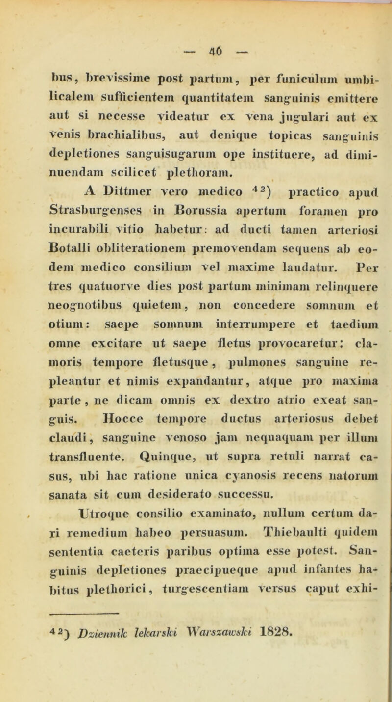 40 I)us, brevissime post partum, per funiculum umbi- licalem Siiflicientein quantitatem sangruinis emittere aut si necesse videatur ex vena jug-ulari aut ex venis brachialibus, aut denique topicas sang:uinis depletiones sang^uisugfarum ope instituere, ad dimi- nuendam scilicet plethoram. A Dittmer vero medico practico apud Strasburg^enses -in Borussia apertum foramen pro incurabili vitio habetur; ad ducti tamen arteriosi Botalli obliterationem premovendam sequens ab eo- dem medico consilium vel maxime laudatur. Per tres quatuorve dies j)ost partum minimam relinquere neog^notibus quietem, non concedere somnum et otium: saepe somnum interrumpere et taedium omne excitare ut saepe fletus provocaretur: cla- moris tempore fletusque, pulmones sanguine re- pleantur et nimis exi)andantur, atque pro maxima parte , ne dicam omnis ex dextro atrio exeat san- g-uis. Hocce tempore ductus arteriosus debet claudi, sang^uine venoso jam nequaquam per illum transfluente. Quinque, ut supra retuli narrat ca- sus, ubi hac ratione unica cyanosis recens natorum sanata sit cum desiderato successu. Utroque consilio examinato, nullum certum da- ri remedium habeo persuasum. Thiebaulti quidem sententia caeteris paribus oi)tima esse potest. San- g^uinis depletiones praecipueque apud infantes ha- bitus plethorici, turg^escentiam versus caput exhi- Dziennik hkarski Warszawski 1828.
