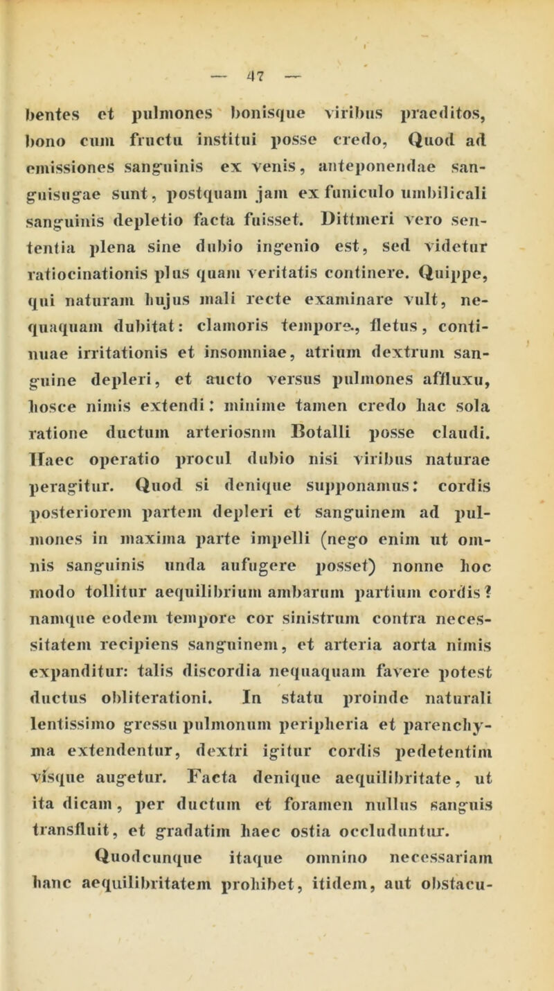 bentes et pulmones' bonisque viribus praeditos, bono cum fructu institui i)osse credo, Quod ad emissiones sang^uinis ex venis, anteponendae san- ^iiisug^ae sunt, postquam jam ex funiculo uml)ilicali sanguinis depletio facta fuisset. Dittmeri vero sen- tentia plena sine dubio ingenio est, sed videtur ratiocinationis plus quam veritatis continere. Quippe, qui naturam liujus mali recte examinare vult, ne- quaquam dubitat: clamoris tempore., fletus, conti- nuae irritationis et insomniae, atrium dextrum san- guine depleri, et aucto versus pulmones affluxu, liosce nimis extendi: minime tamen credo liac sola ratione ductum arteriosum Botalli posse claudi. Ifaec operatio procul dubio nisi viribus naturae peragitur. Quod si denique su]»ponanius: cordis posteriorem partem depleri et sanguinem ad pul- mones in maxima parte impelli (nego enim ut om- nis sanguinis unda aufugere jiosset) nonne lioc » modo tollitur aequilibrium ambarum partium cordis? namque eodem tempore cor sinistrum contra neces- sitatem recipiens sanguinem, et arteria aorta nimis expanditur: talis discordia ne((tiaquam favere potest ductus obliterationi. In statu proinde naturali lentissimo gressu pulmonum periplieria et parenchy- ma extendentur, dextri igitur cordis i>edetentim visque augetur. Facta denique aequilibritate, ut ita dicam, per ductum et foramen nullus sanguis transfluit, et gradatim haec ostia occluduntur. Quod cunque itaque omnino necessariam hanc aequililnitatem prohibet, itidem, aut ol)stacu-