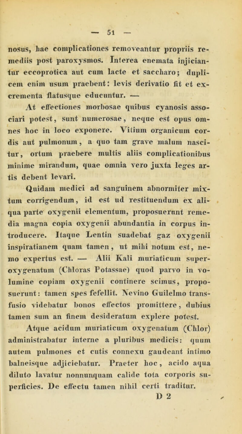 nosus, liae complicationes removeantur propriis re- mediis post paroxysmos. Interea enemata injician- tur eccoprotica aut cum lacte et saccharo; dupli- cem enim usum praebent: levis derivatio fit et ex- crementa flatusque educuntur. — At effectiones morbosae quibus cyanosis asso- ciari potest, sunt numerosae, neque est opus om- nes hoc in loco exponere. Vitium org^anicum cor- dis aut pulmonum, a quo tam g^rave malum nasci- tur, ortum praebere multis aliis comi>licationibus minime mirandum, quae omnia vero juxta leg-es ar- tis debent levari. Quidam medici ad sang^uinem abnormiter mix- tum corrig-endum, id est ud restituendum ex ali- * qua parte oxyg-enii elementum, proposuerunt reme- dia magna copia oxygenii abundantia in corpus in- troducere. Itaque Lentin suadebat gaz oxygenii inspiratianem quam tamen, ut milii notum est, ne- mo expertus est. — Alii Kali muriaticum sui>er- oxygenatum (Chloras Potassae) quod parvo in vo- lumine copiam oxygenii continere scimus, propo- suerunt: tamen spes fefellit. Ne vino Guilelmo trans- fusio videbatur bonos effectos promittere, dubius tamen sum an finem desideratum explere potest. Atque acidum muriaticum oxygenatum (Chlor) administrabatur interne a pluribus medicis: quum autem pulmones et cutis connexu gaudeant intimo balneisque adjiciebatur. Praeter hoc, acido aqua diluto lavatur nonnunquam calide tota corjioris su- perficies. De effectu tamen nihil certi traditur. D 2