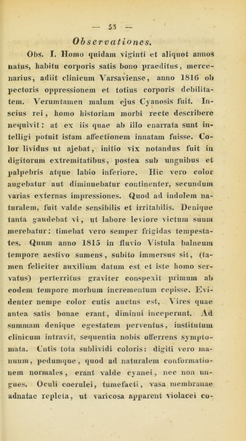 Ol)S. I. Homo quidam vig^iiiti et aliquot aniioS iiatu!», liabitu corporis satis boiio praeditus, merce- narius, adiit clinicum Varsaviense, anno 1816 ob pectoris oppressionem et totius corporis debilita- tem. Verumtamen malum ejus Cyanosis fuit. In- scius rei, liomo bistoriam morbi recte describere nequivit: at ex iis quae ab illo enarrata sunt iii- tellig-i potuit istam aliectionejii innatam fuisse. Co- lor lividus ut ajel)at, initio vix notandus fuit iii dig^itorum extremitatibus, postea sub unguibus et palpebris atque labio inferiore. Hic vero color augebatur aut diminuebatur continenter, secundum varias externas impressiones. Quod ad indolem na- turalem, fuit valde sensibilis et irritabilis. Denique tanta gaudebat vi, ut labore leviore victum suum merebatur; timebat vero semper frigidas tempesta- tes. Quum anno 1815 in fluvio Vistula )>alneum tempore aestivo sumens, subito immersus sit, (ta- men feliciter auxilium datum est et iste homo ser- vatus) perterritus graviter conspexit primum ab eodem tempore morbum incrementum cepisse. Evi- denter nempe color cutis auctus est. Vires quae antea satis bonae erant, diminui inceperunt. Ad summam deni((ue egestatem perventus, institutum clinicum intravit, sequentia nobis oirerrens sympto- mata. Cutis lota sublividi coloris: digiti vero ma- nuum, pedumque, quod ad naturalem conformatio- nem normales, erant valde cyanei, nec non un- gues, Oculi coerulei, tumefacti, vasa membranae adnatue repleta, ut varicosa apparent violacei co-