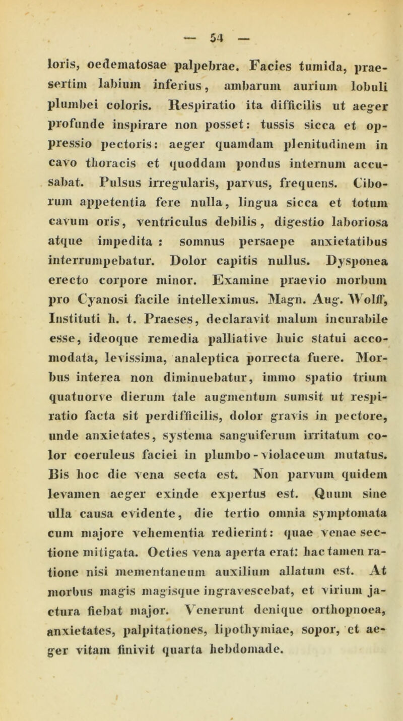 loris, oedeiiiatosae palpebrae. Facies tumida, prae- sertim labium inferius, ambarum aurium lobuli plumbei coloris. Respiratio ita difficilis ut aeger profunde inspirare non posset; tussis sicca et op- pressio pectoris: aeger quamdam plenitudinem in cavo thoracis et quoddam pondus internum accu- sabat. Pulsus irregularis, parvus, frequens. Cibo- rum appetentia fere nulla, lingua sicca et totum cavum oris, ventriculus debilis, digestio laboriosa atque impedita ; somnus persaepe anxietatibus interrumpebatur. Dolor capitis nullus. Dysponea erecto corpore minor. Examine praevio morbum pro Cyanosi facile intelleximus. Magn. Aug. R olff. Instituti li. t. Praeses, declaravit malum incurabile esse, ideoque remedia palliative huic statui acco- modata, levissima, analeptica porrecta fuere. Mor- bus interea non diminuebatur, immo spatio trium quatuorve dierum tale augmentum sumsit ut res})!- ratio fiicta sit perdifficilis, dolor gravis in i>ectore, unde anxietates, systema sanguiferum irritatum co- lor coeruleus faciei in plumbo - violaceum mutatus. Dis hoc die vena secta est. Non parvum quidem levamen aeger exinde expertus est. ,Quum sine ulla causa evidente, die tertio omnia symptomata cum niajore vehementia redierint: quae venae sec- tione mitigata. Octies v ena aperta erat: hac tamen ra- tione nisi mementaneum auxilium allatum est. At morbus magis magisque ingravescebat, et virium ja- ctura fiebat major. Venerunt denique orthopnoea, anxietates, palpitationes, lipothymiae, sopor, ct ae- ger vitam finivit quarta hebdomade.