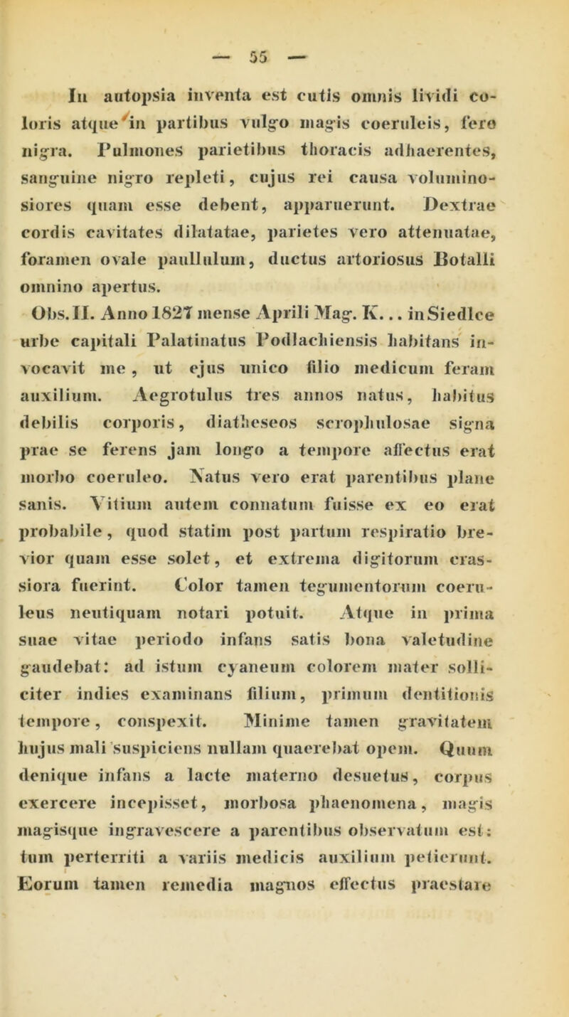 Iu aiitopsia inventa est cutis omnis lividi co- loris atipie^^in partibus vulg^o iiiag-is coeruleis, l’oro nig^ra. Pulmones parietibus thoracis adhaerentes, saiiifuiiie nigro repleti, cujus rei causa volumino- siores quam esse debent, apparuerunt. Dextrae cordis cavitates dilatatae, parietes vero attenuatae, foramen ovale paulliilum, ductus artoriosus Dotalli omnino apertus. Obs.II. Annol82T mense Aprili Mag-. K... inSiedlce urbe capitali Palatinatus Podlacliiensis Imbitans in- vocavit me, ut ejus unico filio medicum feram auxilium. Aegrotulus tres annos natus, liabitus debilis corporis, diatheseos scrophulosae signa prae se ferens jam longro a tempore allectus erat morbo coeruleo. Natus vero erat parentibus plane sanis. Vitium autem connatum fuisse ex eo erat probabile , quod statim post partum respiratio bre- vior quam esse solet, et extrema digitorum cras- siora fuerint. Color tamen tegumentorum coeru- leus neutiquam notari potuit. Atque in prima suae vitae periodo infans satis bona valetudine gaudebat: ad istum cyaneum colorem mater solli- citer indies examinans filium, primum dentitionis tempore, conspexit. Minime tamen gravitatem liujus mali'suspiciens nullam quaerebat opem. Quum denique infans a lacte materno desuetus, corpus exercere incejiisset, morbosa phaenomena, magis magisque ingravescere a parentibus observatum est: tum perterriti a variis medicis auxilium petierunt. I Eorum tamen rcjucdia magnos effectus praeslaie