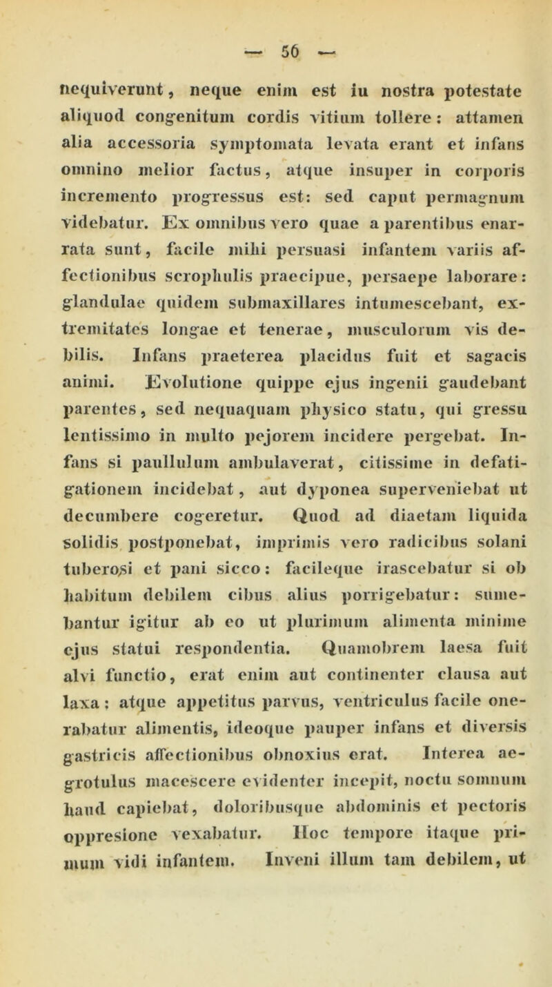 50 nequiverunt, neque enim est iu nostra potestate aliquod cong^enitum cordis vitium tollere; attamen alia accessoria symptomata levata erant et infans omnino melior factus, atque insuper in corporis incremento i>rogressus est: sed caput permagnum videbatur. Ex omnibus vero quae a parentibus enar- rata sunt, facile milii persuasi infantem variis af- fectionibus scrophulis praecipue, persaepe laborare: glandulae quidem submaxillares intumescebant, ex- tremitates longae et tenerae, musculorum vis de- bilis. Infans praeterea jitacidus fuit et sagacis animi. Evolutione quippe ejus ingenii gaudebant parentes, sed nequaquam pliysico statu, qui gressu lentissimo in multo pejorem incidere porgebat. In- fans si paullulum ambulaverat, citissime in defati- gationem incidebat, aut dyponea superveniebat ut decumbere cogeretur. Quod ad diaetam liquida solidis postjionebat, imprimis voro radicibus solani tuberO/Si et pani sicco: facileque irascebatur si ob liabitum debilem cibus alius porrigebatur: sume- bantur igitur ab eo ut plurimum alimenta minime ejus statui respondentia. Quamolirem laesa fuit alvi functio, erat enim aut continenter clausa aut laxa : atque appetitus parvus, ventriculus facile one- rabatur alimentis, ideoque pauper infans et diversis gastricis affectionibus obnoxius erat. Interea ae- grotulus macescere ev identer incepit, noctu somnum liaiid capieliat, doloribusque abdominis et pectoris oppresionc vexabatur. iloe tempore itaque pri- mum vidi infantem. Inveni illum tam debilem, ut