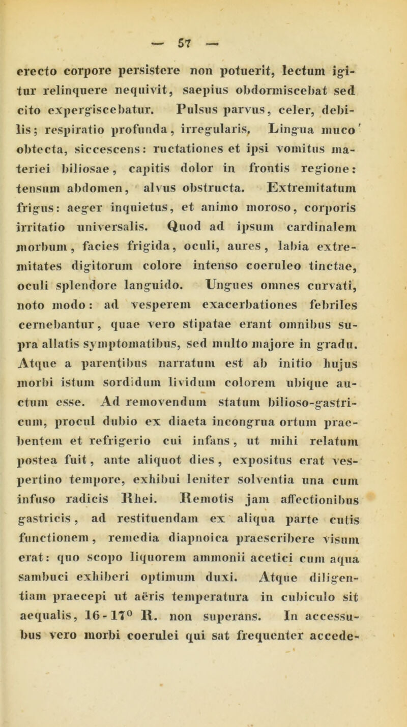 erecto corpore persistere non potuerit, lectum ig-i- tur relinquere nequivit, saepius obdormiscebat sed cito experg^iscebatur. Pulsus parvus, celer, debi- lis; respiratio profunda, irregularis^ Lingua muco' obtecta, siccescens: ructationes et ipsi vomitus jiia- teriei biliosae, capitis dolor in frontis regione: tensum abdomen, alvus obstructa. Extremitatum frigus: aeger inquietus, et animo moroso, corporis irritatio universalis. Quod ad ipsum cardinalem morbum, facies frigida, oculi, aures, labia extre- mitates digitorum colore intenso coeruleo tinctae, oculi splendore languido. Ungues omnes curvati, noto modo: ad vesperem exacerbationes febriles cerneJ)antur, quae vero stipatae erant omnibus su- pra allatis symptomatibus, sed multo majore in gradu. Atque a parentil)us narratum est ab initio liujus morbi istum sordidum lividum colorem ubique au- ctum esse. Ad removendum statum bilioso-gastri- cum, procul dubio ex diaeta incongrua ortum prae- bentem et refrigerio cui infans, ut milii relatum postea fuit, ante aliquot dies, expositus erat ves- pertino tempore, exhilmi leniter solventia una cum infuso radicis IMiei. Ilemotis jam allectionibus gastricis, ad restituendam ex aliqua parte culis functionem, remedia diapnoica praescribere visum erat: quo scopo liquorem ammonii acetici cum aqua sambuci exhiberi optimum duxi. Atque diligen- tiam praecepi ut aeris temperatura in cubiculo sit aequalis, 16-IT® 1{. non sui>erans. In accessu- bus vero morbi coerulei qui sat frequenter accede-