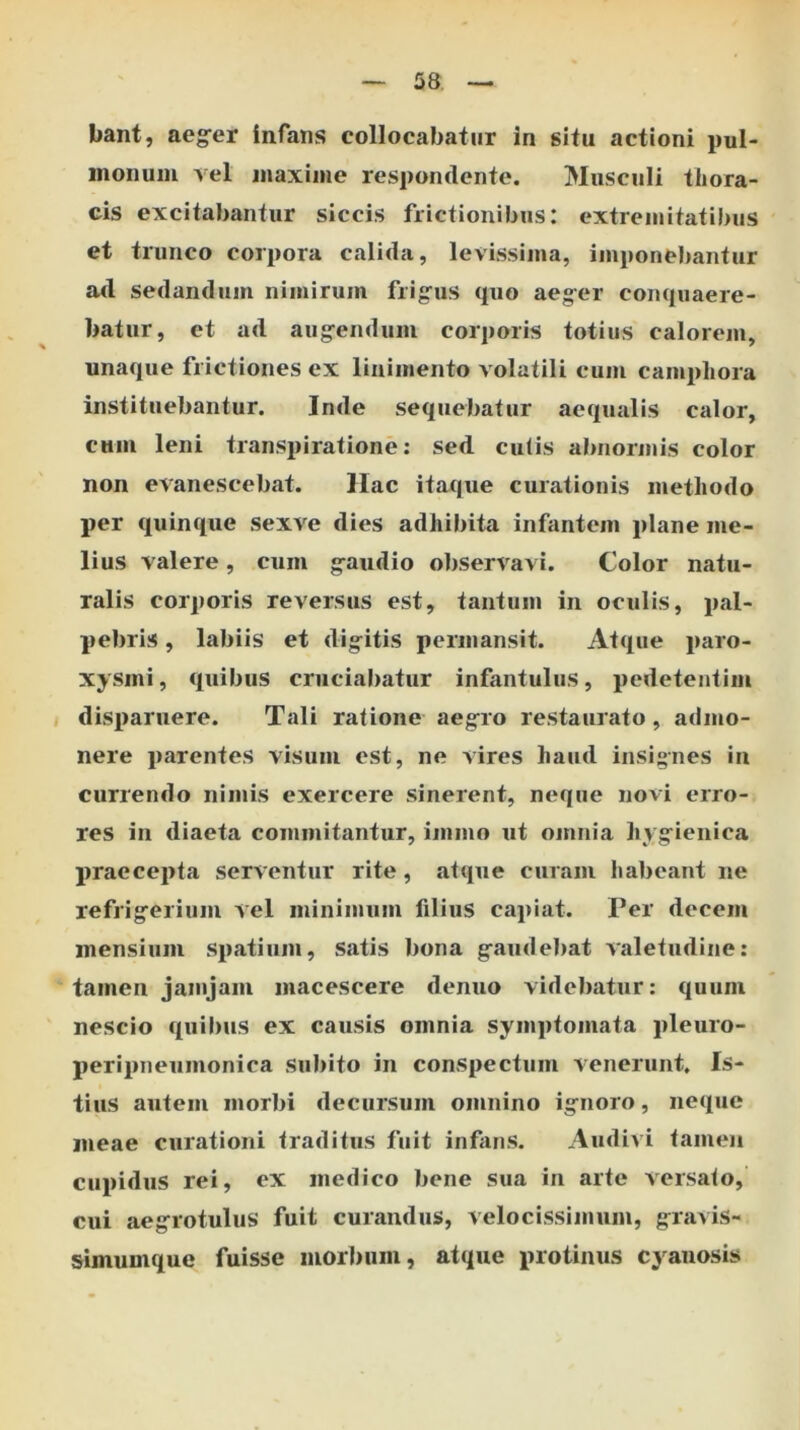 bant, aeg-er infans collocabatur in situ actioni pul- monum vel maxime respondente. Musculi thora- cis excitabantur siccis frictionibus: extremitatibus et trunco corpora calida, levissima, imponebantur ad sedandum nimirum frig^us quo aeg-er conquaere- batur, et ad aug-endum corporis totius calorem, unaque frictiones ex linimento volatili cum campliora instituebantur. Inde sequebatur aequalis calor, cum leni transpiratione: sed culis abnormis color non evanescebat. llac itaque curationis methodo per quinque sexve dies adhibita infantem plane me- lius valere, cum g-audio observavi. Color natu- ralis corporis reversus est, tantum in oculis, pal- pebris , labiis et digitis permansit. Atque paro- xysmi , quibus cruciabatur infantulus, pedetentim disparuere. Tali ratione aegro restaurato, admo- nere parentes visum est, ne vires haud insignes in currendo nimis exercere sinerent, neque novi erro- res in diaeta commitantur, immo ut omnia hygienica praecepta serventur rite, atque curam habeant ne refrigerium vel minimum filius capiat. Per decem mensium spatium, satis bona gaudebat valetudine: tamen jamjam macescere denuo videbatur: quum nescio quilms ex causis omnia symptomata pleuro- peripneumonica subito in conspectum venerunt. Is- tius autem morbi decursum omnino ignoro, neque meae curationi traditus fuit infans. Audivi tamen cupidus rei, ex medico bene sua in arte versato, cui aegrotulus fuit curandus, velocissimum, gravis- simumque fuisse morbum, atque protinus cyanosis