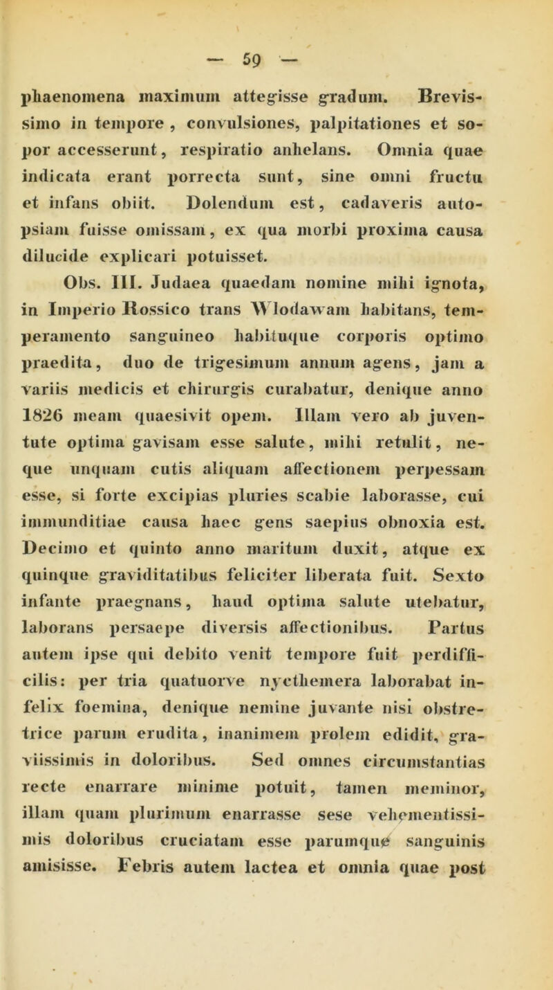 phaenomena inaximum atteg-isse g-radmn. Brevis- simo in tempore , convulsiones, palpitationes et so- por accesserunt, respiratio anhelans. Omnia quae indicata erant porrecta sunt, sine omni fructu et infans obiit. Dolendum est, cadaveris auto- psiaiu fuisse omissam, ex qua morbi proxima causa dilucide explicari potuisset. Obs. III. Judaea quaedam nomine mihi ignota, in Imperio llossico trans Wlodawam habitans, tem- peramento sanguineo habituque corporis optimo praedita, duo de trig-esiinum annum ag^ens, jam a variis medicis et chirurg^is curabatur, denique anno 1826 meam quaesivit opem. Illam vero ab juven- tute optima g^avisam esse salute, mihi retulit, ne- que iiiKiuam cutis aliquam affectionem perpessam esse, si forte excipias pluries scabie laborasse, cui immunditiae causa haec g^ens saepius obnoxia est. Decimo et quinto anno maritum duxit, atque ex quinque g-raviditatibus feliciter liberata fuit. Sexto infante praeg-nans, haud optima salute utel)atur, laborans persaepe diversis affectionil)us. Partus autem ipse qui debito venit tempore fuit perdiffi- cilis; per tria quatuorve nycthemera laborabat in- felix foemina, denique nemine juvante nisi obstre- trice parum erudita, inanimem prolem edidit, g^ra- viissimis in doloribus. Sed omnes circumstantias recte enarrare minime potuit, tamen meminor, illam quam plurimum enarrasse sese vehementissi- mis doloribus cruciatam esse parumqu0 sanguinis amisisse. Febris autem lactea et omnia quae post