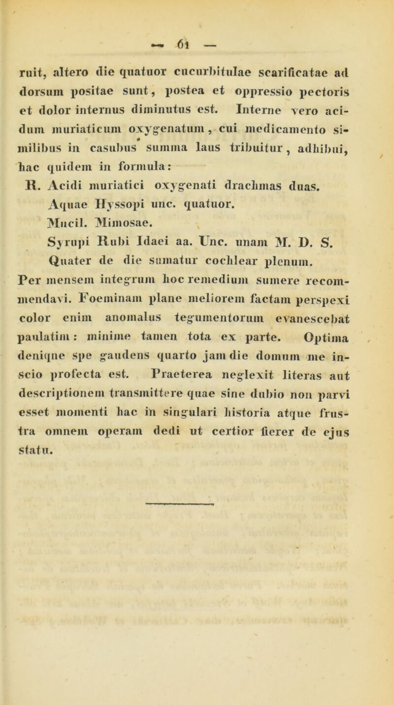 ruit, altero die qnatuor cucurbitulae scarificatae ad dorsum positae sunt, postea et oppressio pectoris et dolor internus diminutus est. Interne vero aci- dum muriaticum oxyg^enatum , cui luedicainento si- milibus in casuJius summa laus tribuitur, adliHxii, hac (iuidem in formula: II. Acidi muriatici oxygfenati drachmas duas. Aquae Hyssopi unc. quatuor. Hiicil. Mimosae. Sjru])i llubi Idaei aa. Unc. unam M. D. S. Quater de die sumatur cochlear plenum. Per mensem integ^ruiu hoc remedium sumere recom- mendavi. Foeininam plane meliorem factam perspexi color enim anomaliis teg-umentoruiu evanescebat paulatim : minime tamen tota ex parte. Optima denique Spe ^audens quarto jam die domum me in- scio profecta est. Praeterea neglexit literas aut descriptionem transmittere quae sine dubio non parvi esset momenti hac in singulari liistoria atque frus- tra omnem ox>eram dedi ut certior fierer de ejus statu.