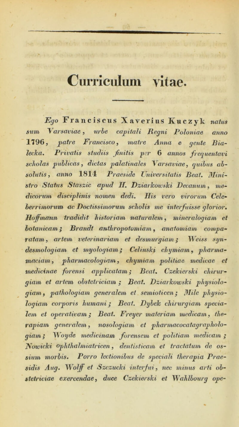 Ciimciilum vit ae Ego F r a n c i s c u s X a v e r i ii s K u c z y k natus sum Yarsaviae, urhe capitali Regni Poloniae anno 1796, paf/e Francisco, matre Anna e gente Bia- lecka. Privatis studiis finitis per 6 annos frequentavi scholas puhlicas, dictas jtalatinales Yarsaviae, quibus ab- solutis, anno 1811 Praeside Ziiiversitatis Beat. Mini- stro Status Staszic apud H. Dziarkoivski Decanum, me- dicorum disciplinis nomen dedi. His vero virorum Cele- berrimorum ac. Doctissimorum scholis me interfuisse glorior. Hofmann tradidit historiam naturalem, mineralogiam et botanicam; Brandt anthroqiotomiam, anatomiam compa- ratam, artem veterinariam et desmurgiam; Weiss sgn- desmologiam et myologiam^ Celinski chymiam, qdiorma- maciam, pharmacologiam, chymiam politiae medicae et medicinae forensi apqdicatam; Beat, Czekierski chirur- giam et artem obstetriciam ; Beat. Dziarkoivski qdiysiolo- giam, pathologiam generalem et semioticen; Mile qdiysio- logiam corporis humani ,* Beat. Dybek chirurgiam specia- lem et operativam; Beat. Freyer materiam medicam, the- rapiam generalem, nosologiam et pharmacocatagraqiholo- giam; }iVoyde medicinam forensem et politiam medicam ; DZowicki opdithalmiatricen, dentisticam et tractatum de os- sium morbis. Porro lectionibus de speciali therapia Prae- sidis Aug. M^olff et Szczucki interfui, nec minus arti ob- stetriciae exercendae, duce Czekierski et Wahlbourg ope-