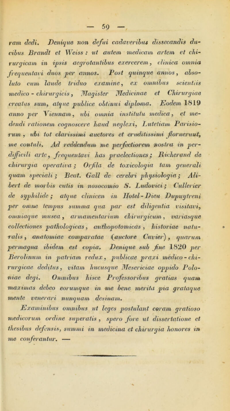 59 f vctm dedi. Denupio non defui cadaveribus dissecandis du- cibus Brandt et Weiss: nt autem medicam artem ei chi- rurgicam in ifsis aegrotantibus exercerem, clinica omnia frequentavi duos jier annos. Post quinque annos, abso- luto cum laude triduo examine, ex omnibus scientiis medico - cliirurgicis, Dlagister JTedicinae et Chirurgiae creatus sum, atque publice obtinui diphuna. Eodem 1819 anno per Viennam, ubi omnia institutu medica, et me- dendi rationem cognoscere haud neglexi, Jyiitetiam Parisio- rum , ‘uhi tot clarissimi auctores et eruditissimi jlorueruut, me contuli. Ad reddendum me jierfectiorem nostra in per- dijficili arte, frequentavi has praelectiones; liicherand de chirurgia operativa; Orfila de toxicologia tam generali quam speciali; Beat. Gall de cerebri physiologia; Ali- bert de morbis cutis in nosocomia S. Ludovici; Cullerier de syjihilide; atque clinicen in Ilotel-Dieu Dujnnjtreni per omne temjms summa qua par est diligentia visitavi, omniaque musea, armamentarium chirurgicum, variascpue collectiones pathologicas, anthopotomicas , historiae natu- ralis , anatomiae comparatae (^auctore Cuvier), quarum permagna ibidem est copia. Denique sub fine 1820 per Berolinum in patriam redux, publicae praxi medico - chi- rurgicae deditus, vitam hucusque Mesericiae opqrido Polo- iiiae degi. Omnibus hisce Professoribus gratias quam maximas debeo eorumque in me bene merita pia graiaque mente venerari nunquam desinam. Examinibus omnibus ut leges jjostulant coram gratioso medicorum ordine superatis , spero fore ut dissertatione et thesibus defensis, summi in medicina et chirurgia honores in me conferantur. —