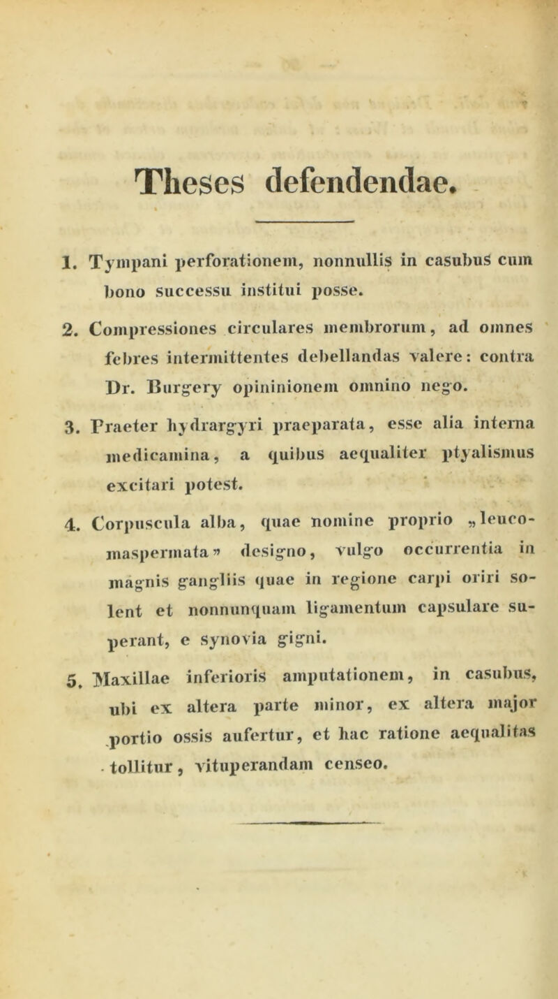 Theses defendendae. Tympani perforationem, nonnullis in casubuS cum bono successu institui posse. Compressiones circulares membrorum, ad omnes ' febres intermittentes debellandas valere; contra Dr. Burg^ery opininionem omnino nego. Praeter hydrarg^yri praeparata, esse alia interna medicamina, a (Quibus ae(iualiter ptyalismus excitari potest. Corpuscula alba, quae nomine proprio „leuco- maspermata ” desig-no, vulgro occurrentia in magnis g^angliis quae in regione carpi oriri so- lent et nonnunquam ligamentum capsulare su- perant, e synovia g-io»** Maxillae inferioris amputationem, in casubus, ubi ex altera parte minor, ex altera major .portio ossis aufertur, et hac ratione aequalitas . tollitur , vituperandam censeo.