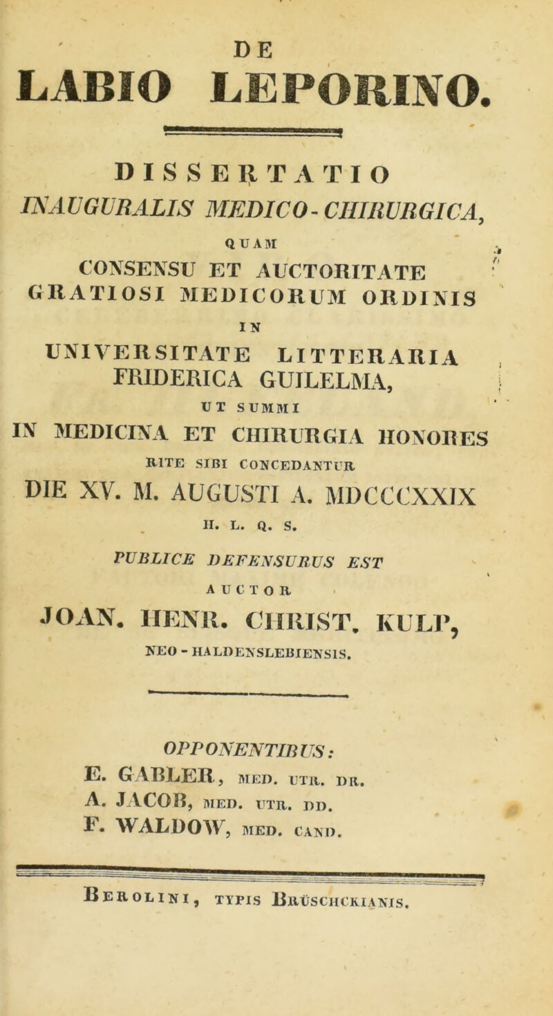 LABIO LEPORINO. DISSERTATIO IN AUGURALIS MEDICO-CHIRURGICA, QUAM CONSENSU ET AUCTORITATE GRATIOSI MEDICORUM ORDINIS I N UNIVERSITATE LITTERARIA FRIDERICA GUILEL3VIA, UT SUMMI IN MEDICINA ET CHIRURGIA HONORES RITE SIBI CONCEDANTUR DIE XV. M. AUGUSTI A. MDCCCXXIX PUBLICE DEFENSURUS EST AUCTOR JOAN. HENR. CIIRIST. KULP, NEO - HALDENSLEBIENSIS. OPPONENTIBUS: E. GARLER, med. utr. dr. A. JACOB, MED. UTR. DD. F. WALDOW, MED. CAND. Berolini, TYPIS BrUSCIICKIANIS.