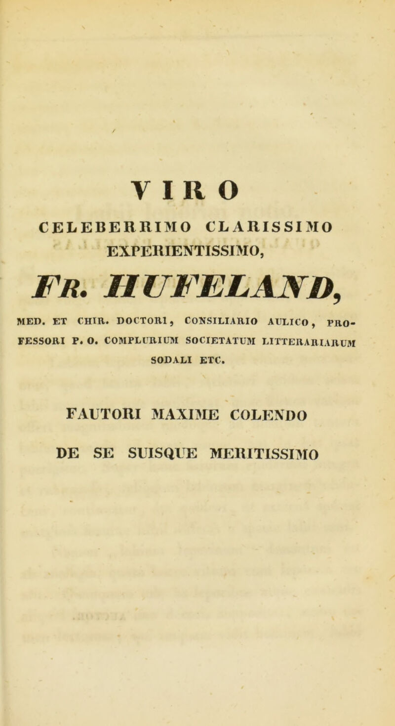 VIRO CELEBERRIMO CLARISSIMO EXPERIENTISSIMO, FR. HUFELAND, MED. ET CHIR. DOCTOR1, CONSILIARIO AULICO , PRO- FESSORI P. O. COMPLURIUM SOCIETATUM LITTERARIARUM SODALI ETC. FAUTORI MAXIME COLENDO DE SE SUISQUE MERITISSIMO