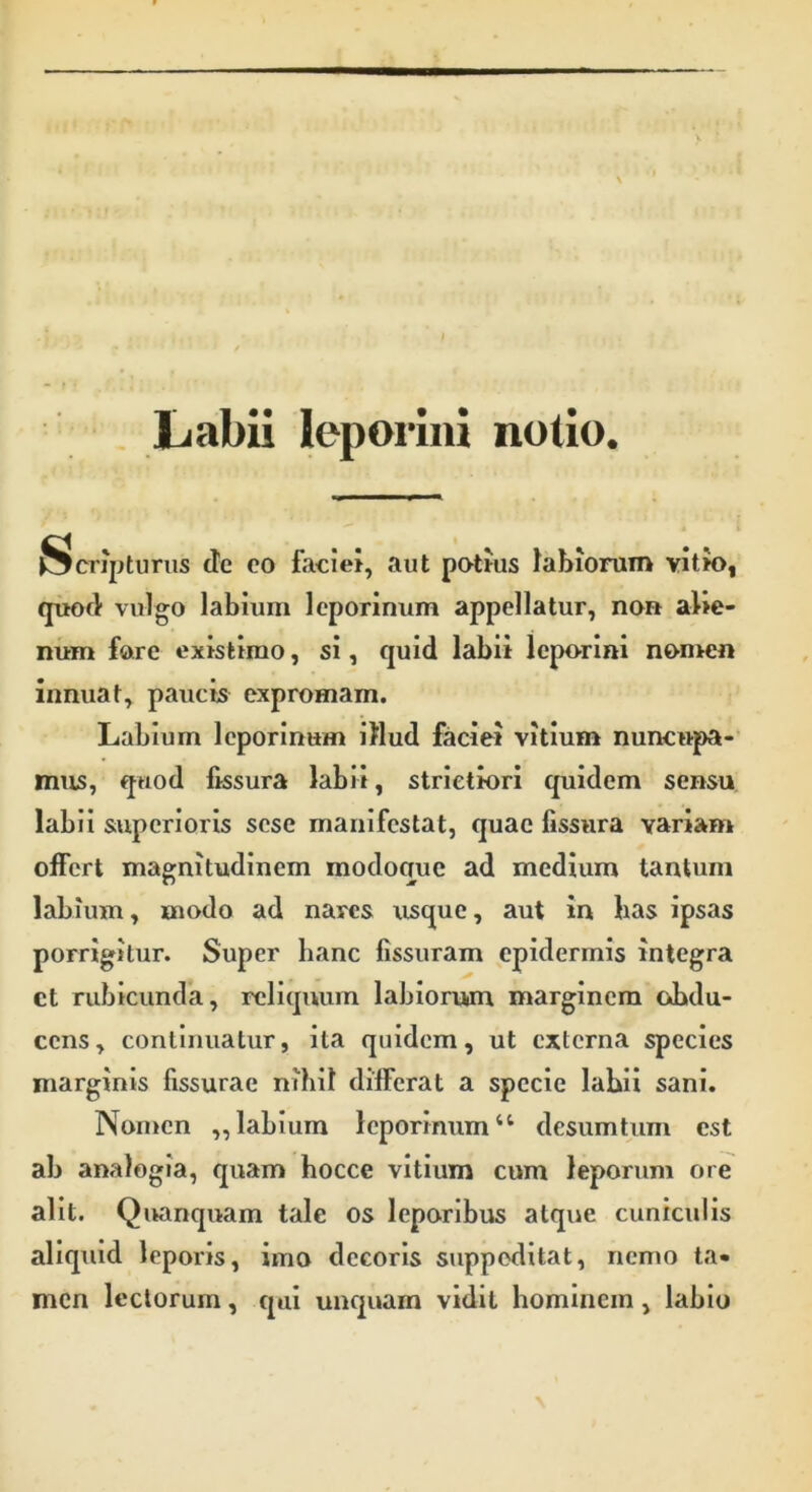 Labii leporini notio. Scripturus de eo faciei, aut potius labiorum vitio, quod vulgo labium leporinum appellatur, non alie- num fare existimo, si, quid labii leporini nomen innuat, paucis expromam. Labium leporinum illud faciei vitium nuncupa- mus, quod fissura labii, strictiori quidem sensu labii superioris sese manifestat, quae fissura variam offert magnitudinem modoque ad medium tantum labium, modo ad nares usque, aut in lias ipsas porrigitur. Super hanc fissuram epidermis integra ct rubicunda, reliquum labiorum marginem obdu- cens, continuatur, ita quidem, ut externa species marginis fissurae nihil differat a specie labii sani. Nomen „ labium leporinum “ desumtum est ab analogia, quam hocce vitium cum leporum ore alit. Quanquam tale os leporibus atque cuniculis aliquid leporis, imo decoris suppeditat, nemo ta- men lectorum, qui unquam vidit hominem, labio