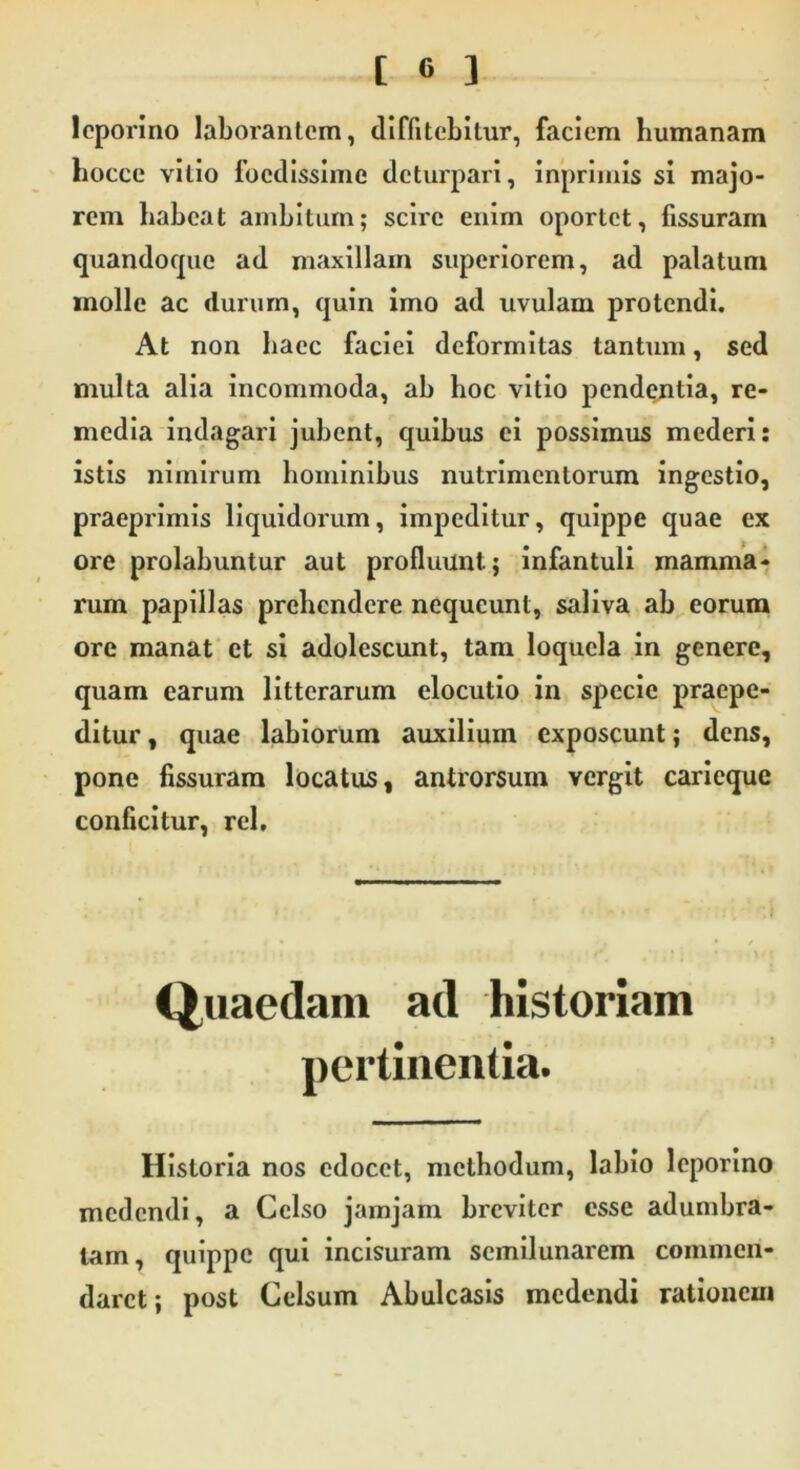 leporino laborantem, diffitebitur, faciem humanam hocce vitio foedissime deturpari, inprimis si majo- rem habeat ambitum; scire enim oportet, fissuram quandoque ad maxillam superiorem, ad palatum molle ac durum, quin imo ad uvulam protendi. At non haec faciei deformitas tantum, sed multa alia incommoda, ab hoc vitio pendentia, re- media indagari jubent, quibus ei possimus mederi: istis nimirum hominibus nutrimentorum ingestio, praeprimis liquidorum, impeditur, quippe quae ex ore prolabuntur aut profluunt; infantuli mamma- rum papillas prehendere nequeunt, saliva ab eorum ore manat et si adolescunt, tam loquela in genere, quam earum litterarum elocutio in specie praepe- ditur , quae labiorum auxilium exposcunt; dens, pone fissuram locatus, antrorsum vergit caricque conficitur, rei. Quaedam ad historiam pertinentia. Historia nos edocet, methodum, labio leporino medendi, a Celso jamjam breviter esse adumbra- tam, quippe qui incisuram semilunarem commen- daret; post Celsum Abulcasis medendi rationem