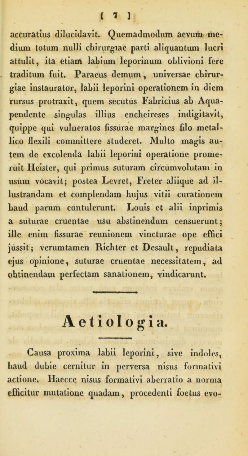 accuratius dilucidavit. Quemadmodum aevum me- dium totum nulli chirurgiae parti aliquantum lucri attulit, ita etiam labium leporinum oblivioni fere traditum fuit. Paraeus demum, universae chirur- giae instaurator, labii leporini operationem in diem rursus protraxit, quem secutus Fabricius ab Aqua- pendente singulas illius cncbcircscs indigitavit, quippe qui vulneratos fissurae margines filo metal- lico flexili committere studeret. Multo magis au- tem de excolenda labii leporini operatione prome- ruit Heister, qui primus suturam circumvolutam in usum vocavit; postea Lcvret, Frctcr aliique ad il- lustrandam et complendam hujus vitii curationem haud parum contulerunt, Louis et alii inprimis a suturae cruentae usu abstinendum censuerunt; ille enim fissurae reunionem vincturae ope effici jussit; verumtamen Ricbter et Desault, repudiata ejus opinione, suturae cruentae necessitatem, ad ohtinendam perfectam sanationem, vindicarunt. Aetiologia. Causa proxima labii leporini, sive indoles, haud dubie cernitur in perversa nisus forinalivi actione, Haccce nisus formativi aberratio a norma efficitur mutatione quadam, procedenti foetus evo-