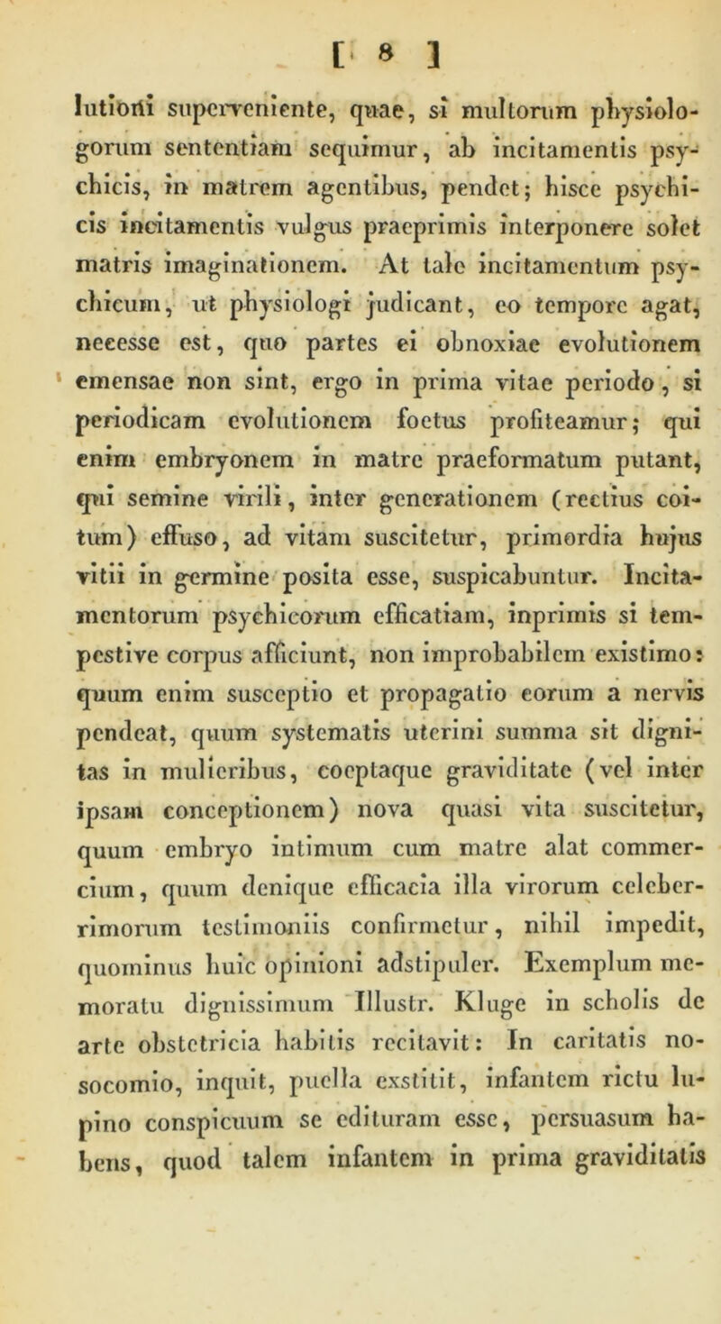 Iutiorti superveniente, quae, si multorum physiolo- gomm sententiam sequimur, ab incitamentis psy- chicis, in matrem agentibus, pendet; hisce psychi- cis incitamentis vulgus pracprimis interponere solet matris imaginationem. At tale incitamentum psy- chicum, ut physiologi judicant, eo tempore agat, neeesse est, quo partes ei obnoxiae evolutionem emensae non sint, ergo in prima vitae periodo, si periodicam evolutionem foetus profiteamur; qui enim embryonem in matre praeformatum putant, qui semine virili, inter generationem (rectius coi- tum) effuso, ad vitam suscitetur, primordia hujus vitii in germine posita esse, suspicabuntur. Incita- mentorum psychicorum efficatiam, inprimis si tem- pestive corpus afficiunt, non improbabilem existimo: quum enim susceptio et propagatio eorum a nervis pendeat, quum systematis uterini summa sit digni- tas in mulieribus, coeptaque graviditate (vel inter ipsam conceptionem) nova quasi vita suscitetur, quum embryo intimum cum matre alat commer- cium, quum denique efficacia illa virorum celeber- rimorum testimoniis confirmetur, nihil impedit, quominus huic opinioni adstipuler. Exemplum me- moratu dignissimum Illustr. Kluge in scholis de arte obstetricia habitis recitavit: In caritatis no- socomio, inquit, puella exstitit, infantem rictu lu- pino conspicuum se edituram esse, persuasum ha- bens, quod talem infantem in prima graviditatis