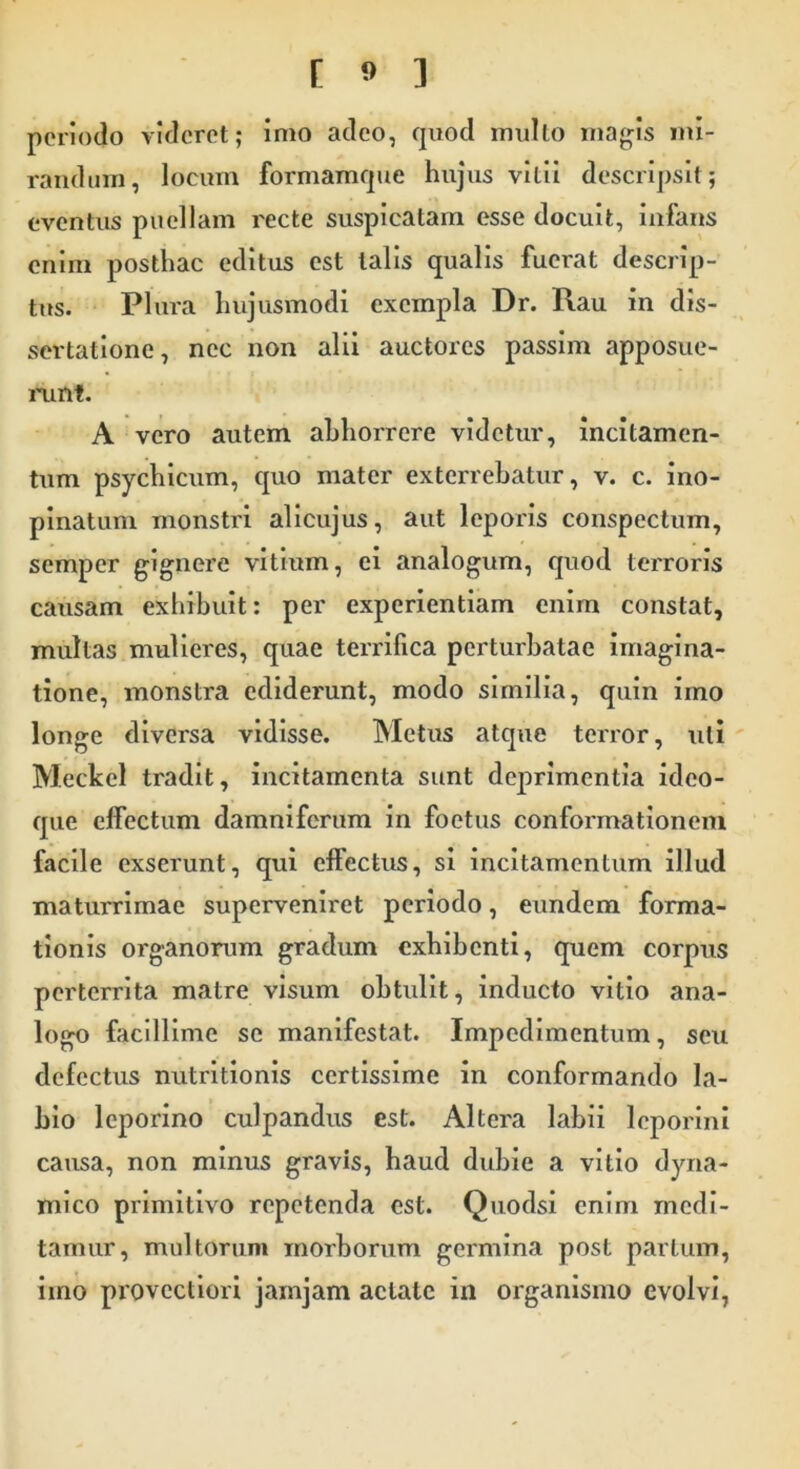 periodo videret; imo adeo, quod mullo magis mi- randum, locum formamque hujus vitii descripsit; eventus puellam recte suspicatam esse docuit, infans enim posthac editus est talis qualis fuerat descrip- tus. Plura hujusmodi exempla Dr. Rau in dis- sertatione, nec non alii auctores passim apposue- runt. A vero autem abhorrere videtur, incitamen- tum psychicum, quo mater exterrebatur, v. c. ino- pinatum monstri alicujus, aut leporis conspectum, semper gignere vitium, ei analogum, quod terroris causam exhibuit: per experientiam enim constat, multas mulieres, quae terrifica perturbatae imagina- tione, monstra ediderunt, modo similia, quin imo longe diversa vidisse. Metus atque terror, uti Meckel tradit, incitamenta sunt deprimentia ideo- que effectum damniferum in foetus conformationem facile exserunt, qui effectus, si incitamentum illud maturrimae superveniret periodo, eundem forma- tionis organorum gradum exhibenti, quem corpus perterrita matre visum obtulit, inducto vitio ana- logo facillime se manifestat. Impedimentum, seu defectus nutritionis certissime in conformando la- bio leporino culpandus est. Altera labii leporini causa, non minus gravis, haud dubie a vitio dyna- mico primitivo repetenda est. Quodsi enim medi- tamur, multorum morborum germina post partum, imo provectiori jamjam aetate in organismo evolvi,