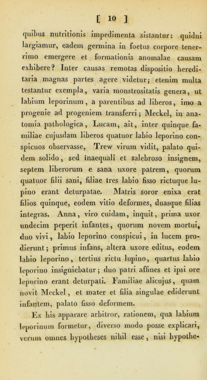 quibus nutritionis impedimenta sistantur: quidni largiamur, eadem germina in foetus corpore tener- rimo emergere et formationis anomalac causam exhibere? Inter causas remotas dispositio heredi- taria magnas partes agere videtur; etenim multa testantur exempla, varia monstrositatis genera, ut labium leporinum, a parentibus ad liberos, imo a progenie ad progeniem transferri; Mcckel, in ana- lornia pathologica, Lucam, ait, inter quinque fa- miliae cujusdam liberos quatuor labio leporino con- spicuos observasse, Trew virum vidit, palato qui- dem solido, sed inaequali et salebroso insignem, septem liberorum e sana uxore patrem, quorum quatuor filii sani, filiae tres labio fisso rictuque lu- pino erant deturpatac. Matris soror enixa erat filios quinque, eodem vitio deformes, duasque filias integras. Anna, viro cuidam, inquit, prima uxor undecim peperit infantes, quorum novem mortui, duo vivi, labio leporino conspicui, in lucem pro- dierunt ; primus infans, altera uxore editus, eodem labio leporino, tertius rictu lupino, quartus labio leporino insigniebatur; duo patri affines et ipsi ore leporino erant deturpati. Familiae alicujus, quam novit Mcckel, et mater et lilia singulae ediderunt infantem, palato fisso deformem. Ex bis apparare arbitror, rationem, qua labium leporinum formetur, diverso modo posse explicari, verum omnes liypotheses nihil esse, nisi liypothc-