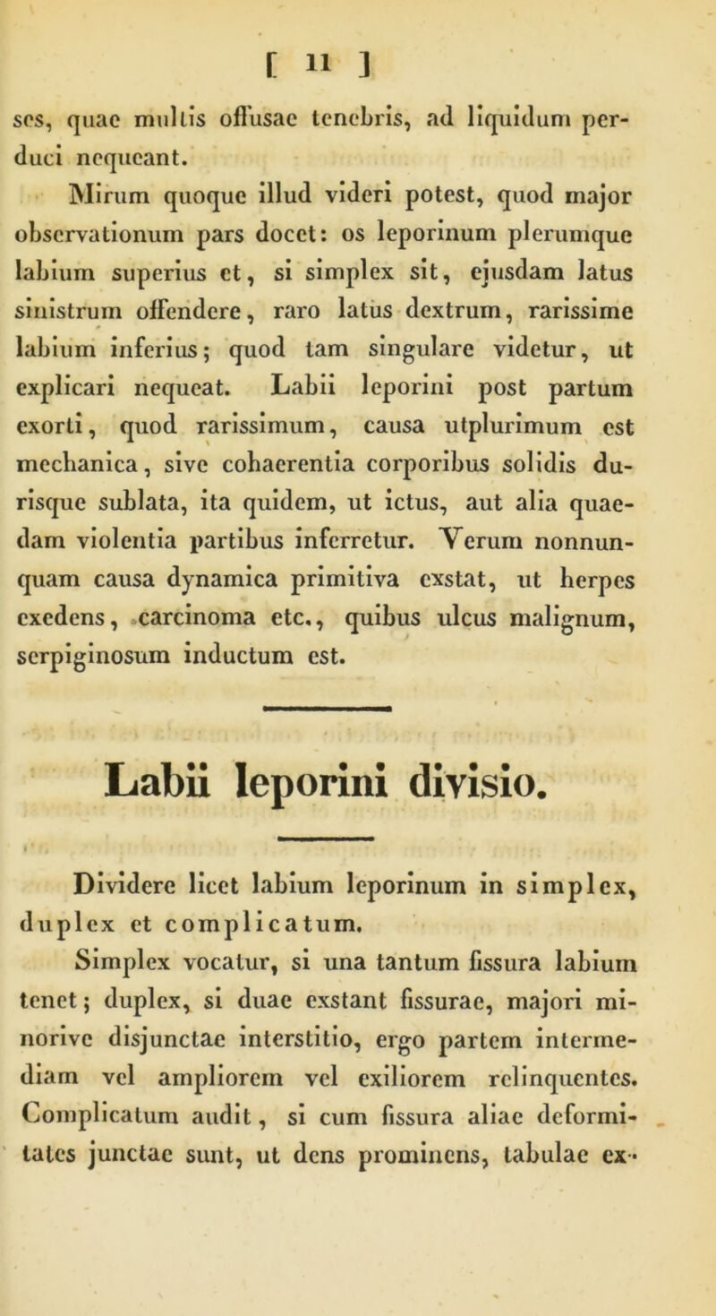 sos, quae multis offusae tenebris, ad liquidum per- duci nequeant. Mirum quoque illud videri potest, quod major observationum pars docet: os leporinum plerumque labium superius ct, si simplex sit, ejusdam latus sinistrum offendere, raro latus dextrum, rarissime labium inferius; quod tam singulare videtur, ut explicari nequeat. Labii leporini post partum exorti, quod rarissimum, causa utplurimum est mechanica, sive cohaerentia corporibus solidis du- risque sublata, ita quidem, ut ictus, aut alia quae- dam violentia partibus inferretur. Verum nonnun- quam causa dynamica primitiva exstat, ut herpes exedens, carcinoma etc., quibus ulcus malignum, serpiginosum inductum est. Labii leporini divisio. Dividere licet labium leporinum in simplex, duplex et complicatum. Simplex vocatur, si una tantum fissura labium tenet; duplex, si duae exstant fissurae, majori mi- norive disjunctae interstitio, ergo partem interme- diam vel ampliorem vel exiliorem relinquentes. Complicatum audit, si cum fissura aliae deformi- tates junctae sunt, ut dens prominens, tabulae ex*