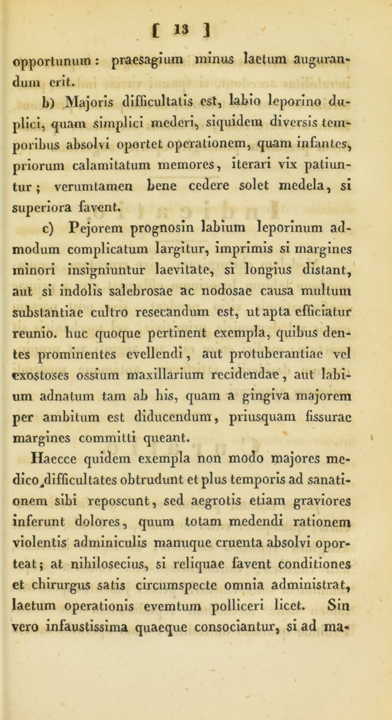 opportunum: praesagium minus laetum auguran- dum erit. b) Majoris difficultatis est, labio leporino du- plici, quam simplici mederi, siquidem diversis tem- poribus absolvi oportet operationem, quam infantes, priorum calamitatum memores, iterari vix patiun- tur; verumtamen bene cedere solet medela, si superiora favent. c) Pejorem prognosin labium leporinum ad- modum complicatum largitur, imprimis si margines minori insigniuntur lacvitate, si longius distant, aut si indolis salebrosae ac nodosae causa multum substantiae cultro resecandum est, ut apta efficiatur reunio. huc quoque pertinent exempla, quibus den- tes prominentes evellendi, aut protuberandae vel exostoses ossium maxillarium recidendae, aut labi- um adnatum tam ab his, quam a gingiva majorem per ambitum est diducendum, priusquam fissurae margines committi queant. Haecce quidem exempla non modo majores me- dico/lifficultates obtrudunt et plus temporis ad sanati- onem sibi reposcunt, sed aegrotis etiam graviores inferunt dolores, quum totam medendi rationem violentis adminiculis manuque cruenta absolvi opor- teat; at nihilosecius, si reliquae favent conditiones et chirurgus satis circumspecte omnia administrat, laetum operationis evemtum polliceri licet. Sin vero infaustissima quaeque consociantur, si ad ma-