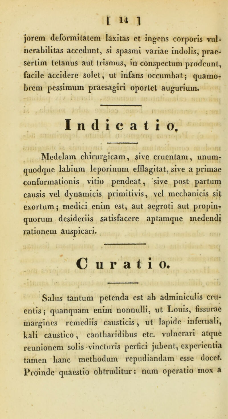 jorcm deformitatem laxitas et ingens corporis vul- ncrabilitas accedunt, si spasmi variae indolis, prae- sertim tetanus aut trismus, in conspectum prodeunt, facile accidere solet, ut infans occumbat; quamo- brem pessimum praesagiri oportet augurium. Indicatio. Medelam chirurgicam, sive cruentam, unum- quodque labium leporinum efflagitat, sive a primae conformationis vitio pendeat, sive post partum causis vel dynamicis primitivis, vel mechanicis sit exortum; medici enim est, aut aegroti aut propin- quorum desideriis satisfacere aptamque medendi rationem auspicari. Curatio. Salus tantum petenda est ab adminiculis cru- entis ; quanquam enim nonnulli, ut Louis, fissurae margines remediis causticis, ut lapide infernali, kali caustico, cantharidibus ctc. vulnerari atque reunionem solis ^vincturis perfici jubent, experientia tamen hanc methodum repudiandam esse docet. Proinde quaestio obtruditur: num operatio mox a