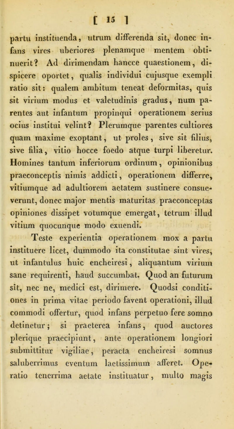 partu instituenda, utrum differenda sit, donec in- fans vires uberiores plcnamquc mentem obti- nuerit? Ad dirimendam hancce quaestionem, di- spicere oportet, qualis individui cujusque exempli ratio sit: qualem ambitum teneat deformitas, quis sit virium modus et valetudinis gradus, num pa- rentes aut infantum propinqui operationem serius ocius institui velint? Plerumque parentes cultiores quam maxime exoptant, ut proles, sive sit filius, sive filia, vitio hocce foedo atque turpi liberetur. Homines tantum inferiorum ordinum, opinionibus praeconceptis nimis addicti, operationem differre, vitiumque ad adultiorem aetatem sustinere consue- verunt, donec major mentis maturitas pracconceplas opiniones dissipet votumque emergat, tetrum illud vitium quocunque modo exuendi. Teste experientia operationem mox a partu instituere licet, dummodo ita constitutae sint vires, ut infantulus huic encheiresi, aliquantum virium sane requirenti, haud succumbat. Quod an futurum sit, nec ne, medici est, dirimere. Quodsi conditi- ones in prima vitae periodo favent operationi, illud commodi offertur, quod infans perpetuo fere somno detinetur; si praeterea infans, quod auctores plerique praecipiunt, ante operationem longiori submittitur vigiliae, peracta encheiresi somnus saluberrimus eventum laetissimum afferet. Ope- ratio tenerrima aetate instituatur, mullo magis