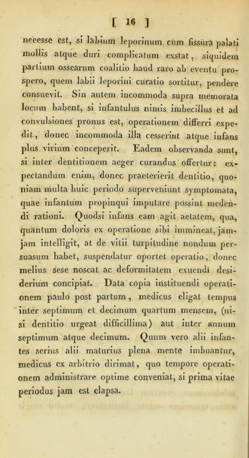 neeesse est, si labium leporinum cum fissura palati mollis atque duri complicatum exstat, siquidem partium ossearum coalilio haud raro ab eventu pro- spero, quem labii leporini curatio sortitur, pendere consuevit. Sin autem incommoda supra memorata locum habent, si infantulus nimis imbecillus et ad convulsiones pronus est, operationem differri expe- dit, donec incommoda illa cesserint atque infans plus virium conceperit. Eadem observanda sunt, si inter dentitionem aeger curandus offertur: ex- pectandum enim, donec praeterierit dentitio, quo- niam multa huic periodo superveniunt symptomata, quae infantum propinqui imputare possint meden- di rationi. Quodsi infans eam agit aetatem, qua, quantum doloris ex operatione sibi immineat, jam-, jam intelligit, at de vitii turpitudine nondum per- suasum habet, suspendatur oportet operatio, donec melius sese noscat ac deformitatem exuendi desi- derium concipiat. Data copia instituendi operati- onem paulo post partum, medicus eligat tempus inter septimum et decimum quartum mensem, (ni- si dentitio urgeat difficillima) aut inter annum septimum atque decimum. Quum vero alii infan- tes serius alii maturius plena mente imbuantur, medicus ex arbitrio dirimat, quo tempore operati- onem administrare optime conveniat, si prima vitae periodus jam est elapsa.