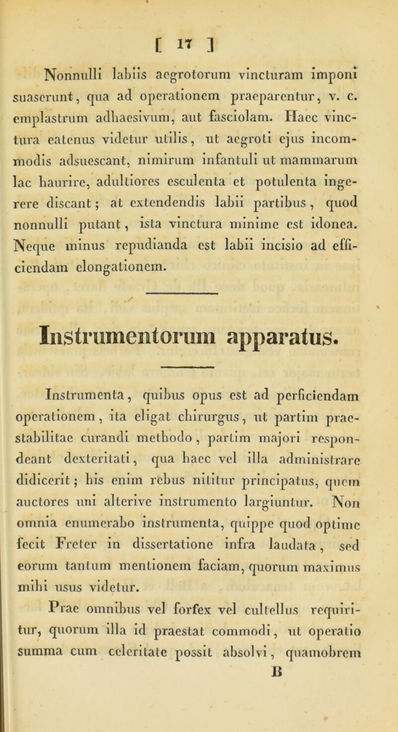 Nonnulli labiis aegrotorum vincturam imponi suaserunt, qua ad operationem praeparentur, v. c. emplastrum adliaesivum, aut fasciolam. Haec vinc- tura eatenus videtur utilis, ut aegroti ejus incom- modis adsuescant, nimirum infantuli ut mammarum lac haurire, adulliores esculenta et potulenta inge- rere discant; at extendendis labii partibus, quod nonnulli putant, ista vinctura minime est idonea. Neque minus repudianda est labii incisio ad effi- ciendam elongationem. Instrumentorum apparatus. Instrumenta, quibus opus est ad perficiendam operationem, ita eligat chirurgus, ut partim prac- stabilitae curandi methodo, partim majori respon- deant dexteritati, qua haec vel illa administrare didicerit; his enim rebus nititur principatus, quem auctores uni alterive instrumento largiuntur. Non omnia enumerabo instrumenta, quippe quod optime fecit Freter in dissertatione infra laudata, sed eorum tantum mentionem faciam, quorum maximus mihi usus videtur. Prae omnibus vel forfex vel cultellus requiri- tur, quorum illa id praestat commodi, ut operatio summa cum celeritate possit absolvi, quamobrem B