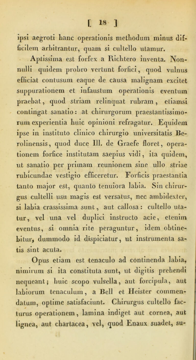 [ 1« ] ipsi aegroti hanc operationis methodum minus dif- ficilem arbitrantur, quam si cultello utamur. Aptissima est forfex a Richtero inventa. Non- nulli quidem probro vertunt forfici, quod vulnus efficiat contusum eaque de causa malignam excitet suppurationem et infaustum operationis eventum praebat, quod striam relinquat rubram, etiamsi contingat sanatio: at chirurgorum pracstanlissimo- riini experientia huic opinioni refragatur. Equidem ipse in instituto clinico chirurgio universitatis Be- rolincnsis, quod duce 111. de Graefe floret, opera- tionem forfice institutam saepius vidi, ita quidem, ut sanatio per primam reunionem sine ullo striae rubicundae vestigio efficeretur. Forficis praestantia tanto major est, quanto tenuiora labia. Sin chirur- gus cultelli usu magis est versatus, nec ambidexter, si labia crassissima sunt, aut callosa : cultello uta- tur, vel una vel duplici instructo acie, etenim eventus, si omnia rite peraguntur, idem obtine- bitur, dummodo id dispiciatur, ut instrumenta sa- tis sint acuta. Opus etiam est tenaculo ad continenda labia, nimirum si ita constituta sunt, ut digitis prehendi nequeant; huic scopo vulsella, aut forcipula, aut labiorum tenaculum, a Bell et Ileister commen- datum, optime satisfaciunt. Chirurgus cultello fac- turus operationem, lamina indiget aut cornea, aut lignea, aut chartacea, vel, quod Enaux suadet, su-