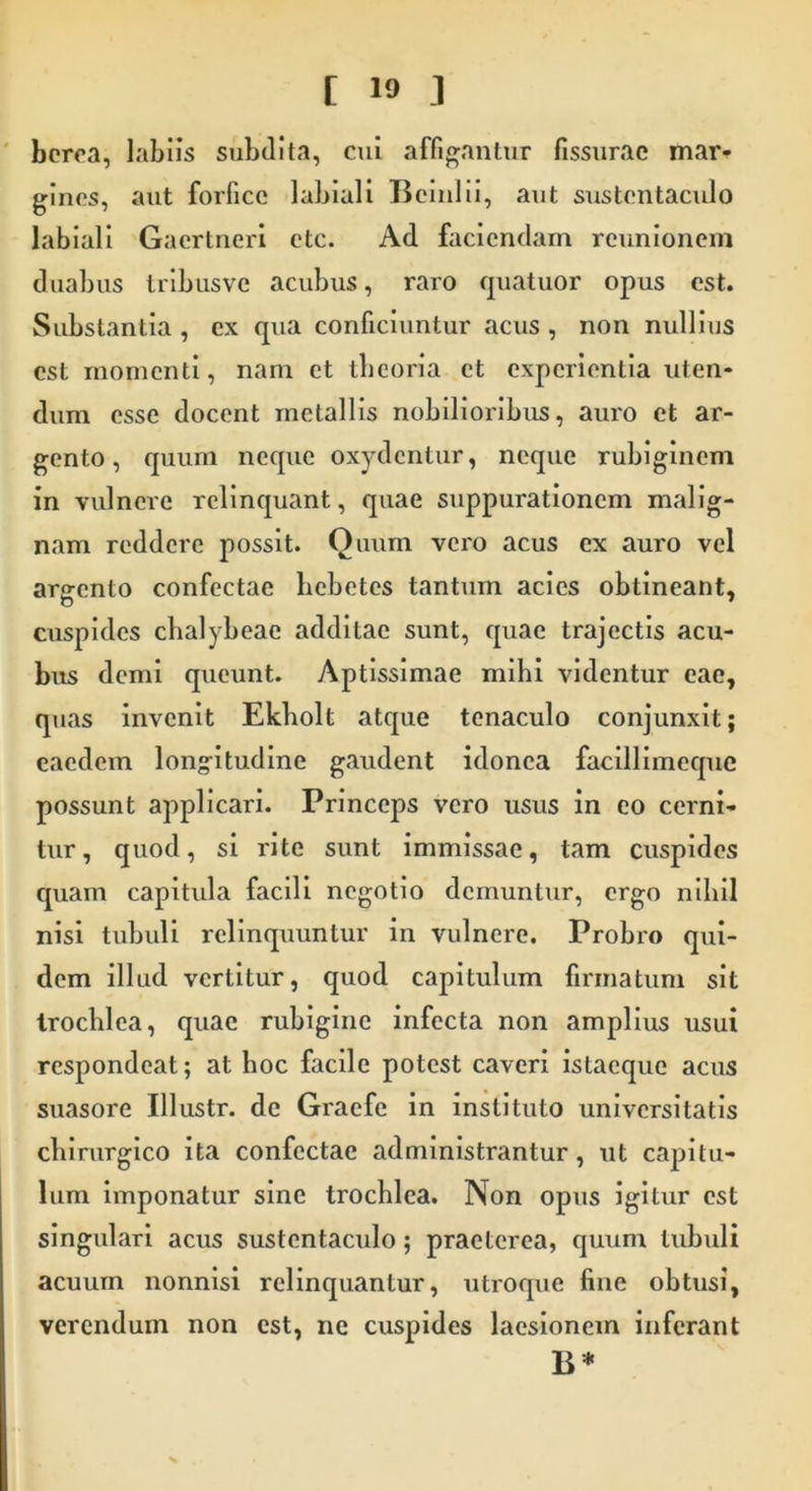 berea, labiis subdita, cui affigantur fissurae mar- gines, aut forfice labiali Bcinlii, aut sustentaculo labiali Gacrtneri etc. Ad faciendam reunionem duabus tribusve acubus, raro quatuor opus est. Substantia , ex qua conficiuntur acus , non nullius est momenti, nam et tbeoria et experientia uten- dum esse docent metallis nobilioribus, auro et ar- gento, quum neque oxydentur, neque rubiginem in vulnere relinquant, quae suppurationem malig- nam reddere possit. Quum vero acus ex auro vel argento confectae hebetes tantum acies obtineant, cuspides chalybeae additae sunt, quae trajectis acu- bus demi queunt. Aptissimae mihi videntur eae, quas invenit Ekholt atque tenaculo conjunxit; eaedem longitudine gaudent idonea facillimequc possunt applicari. Princeps vero usus in eo cerni- tur, quod, si rite sunt immissae, tam cuspides quam capitula facili negotio demuntur, ergo nihil nisi tubuli relinquuntur in vulnere. Probro qui- dem illud vertitur, quod capitulum firmatum sit trochlea, quae rubiginc infecta non amplius usui respondeat; at hoc facile potest caveri istaeque acus suasore Illustr. de Graefe in instituto universitatis chirurgico ita confectae administrantur, ut capitu- lum imponatur sine trochlea. Non opus igitur est singulari acus sustentaculo; praeterea, quum tubuli acuum nonnisi relinquantur, utroque fine obtusi, verendum non est, ne cuspides laesionem inferant B*