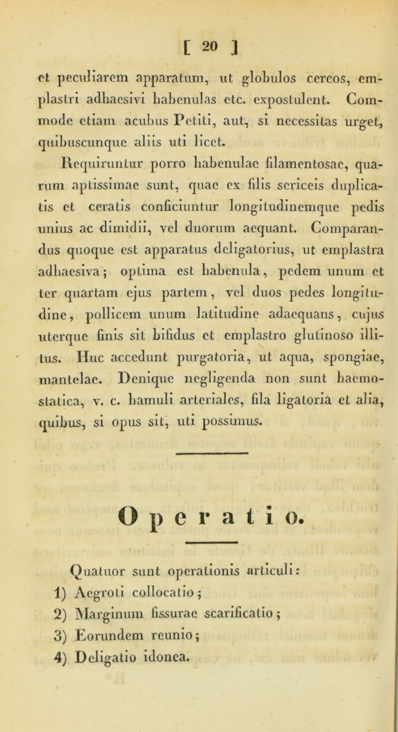 em- ct peculiarem apparatum, ut globulos cereos, plastri adhaesivi habenulas etc. expostulent. Com- mode etiam acubus Petiti, aut, si necessitas urget, quibuscunque aliis uti licet. Requiruntur porro habenulae filamentosae, qua- rum aptissimae sunt, quae ex filis sericeis duplica- tis et ceratis conficiuntur longitudinemque pedis unius ac dimidii, vel duorum aequant. Comparan- dus quoque est apparatus deligatorius, ut emplastra adhaesiva; optima est habenula, pedem unum ct ter quartam ejus partem, vel duos pedes longitu- dine, pollicem unum latitudine adaequans, cujus uterque finis sit bifidus et emplastro glutinoso illi- tus. Huc accedunt purgatoria, ut aqua, spongiae, mantelac. Denique ncgligenda non sunt haemo- statica, v. c. hamuli arteriales, fila ligaloria et alia, quibus, si opus sit, uti possimus. Operatio. Quatitor sunt operationis articuli: 1) Aegroti collocatio; 2) Marginum fissurae scarificatio; 3) Eorundem rcunio; 4) Deligatio idonea.